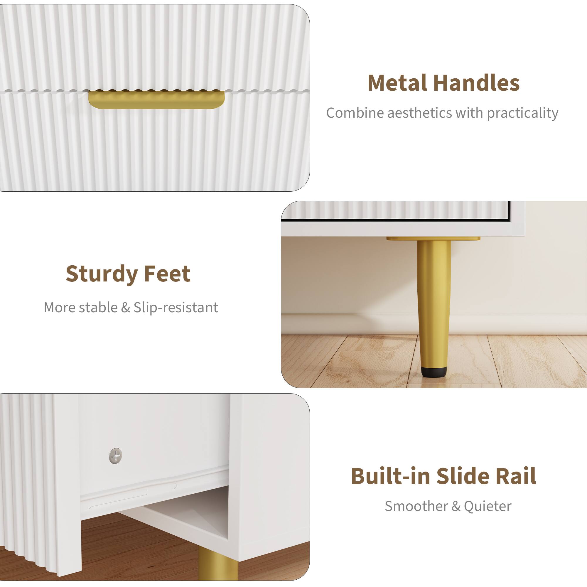 Metal Handles  
Combine aesthetics with practicality  

Sturdy Feet  
More stable & Slip-resistant  

Built-in Slide Rail  
Smoother & Quieter