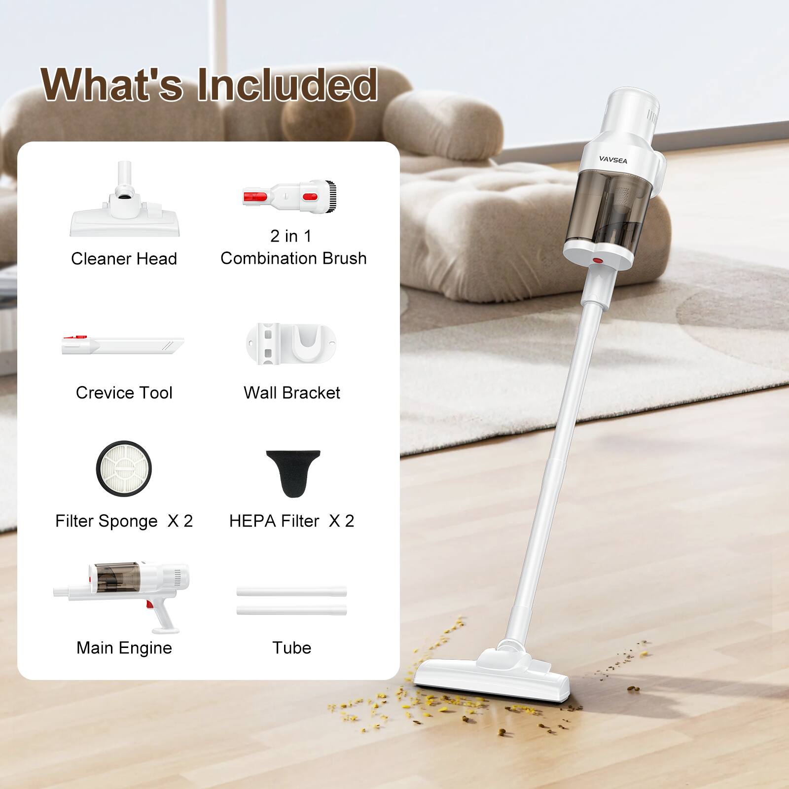 What's Included

- Cleaner Head
- 2 in 1 Combination Brush
- Crevice Tool
- Wall Bracket
- Filter Sponge X 2
- HEPA Filter X 2
- Main Engine
- Tube