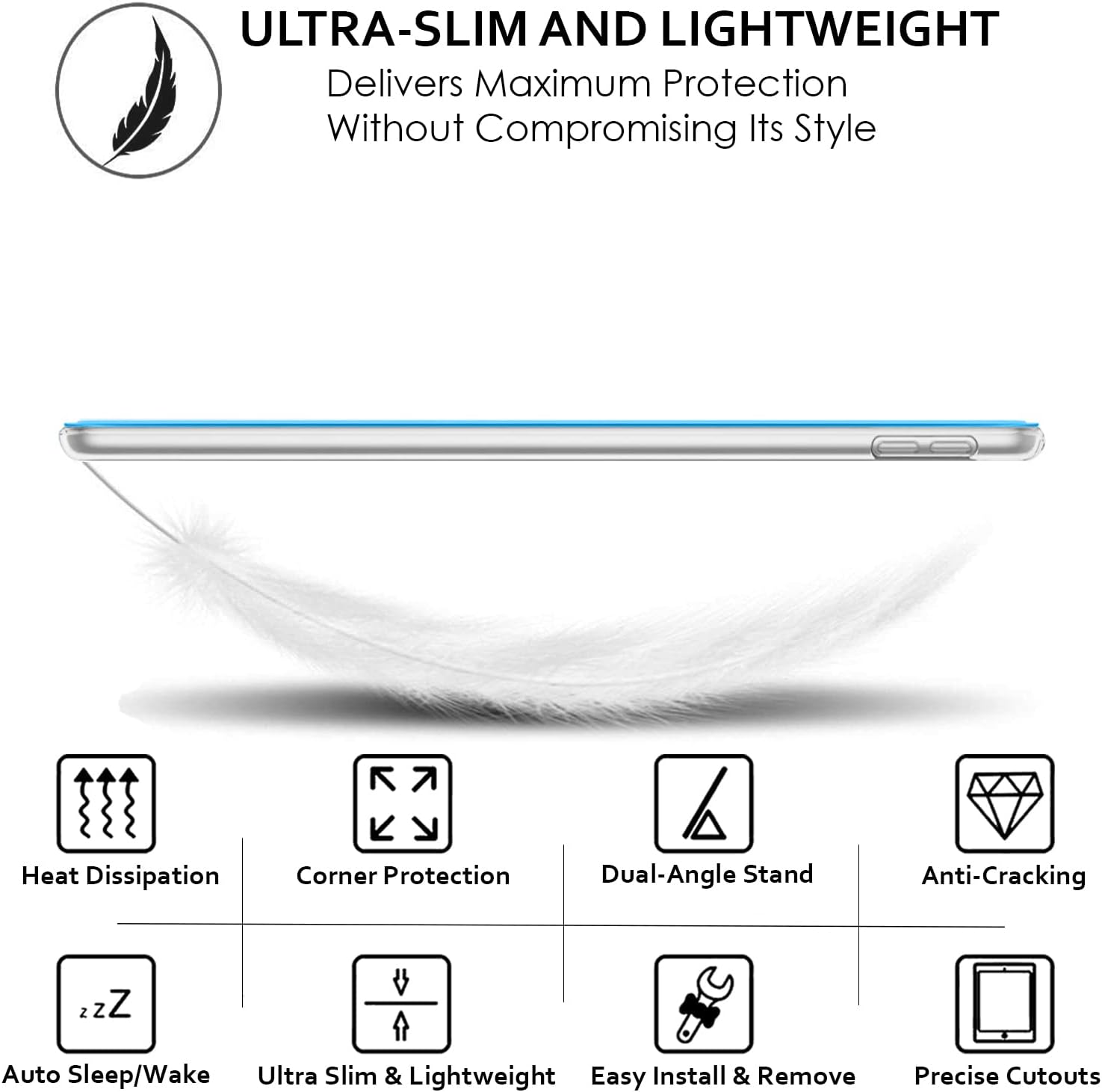 ULTRA-SLIM AND LIGHTWEIGHT  
Delivers Maximum Protection Without Compromising Its Style

- Heat Dissipation
- Corner Protection
- Dual-Angle Stand
- Anti-Cracking
- Auto Sleep/Wake
- Ultra Slim & Lightweight
- Easy Install & Remove
- Precise Cutouts