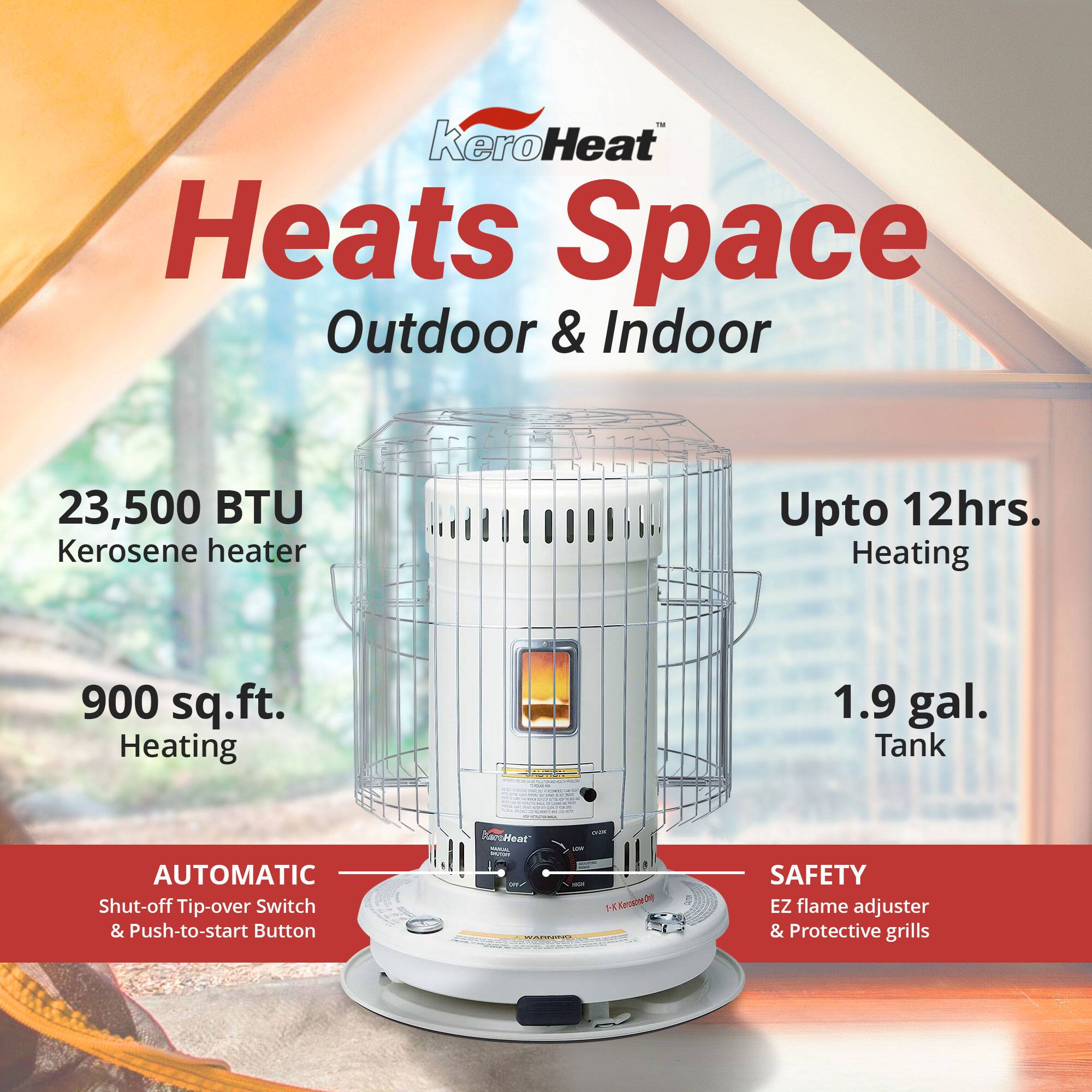 KeroHeat Heats Space Outdoor & Indoor  
23,500 BTU Kerosene heater  
Upto 12hrs. Heating  
900 sq.ft. Heating  
1.9 gal. Tank  
AUTOMATIC Shut-off Tip-over Switch & Push-to-start Button  
SAFETY EZ flame adjuster & Protective grills