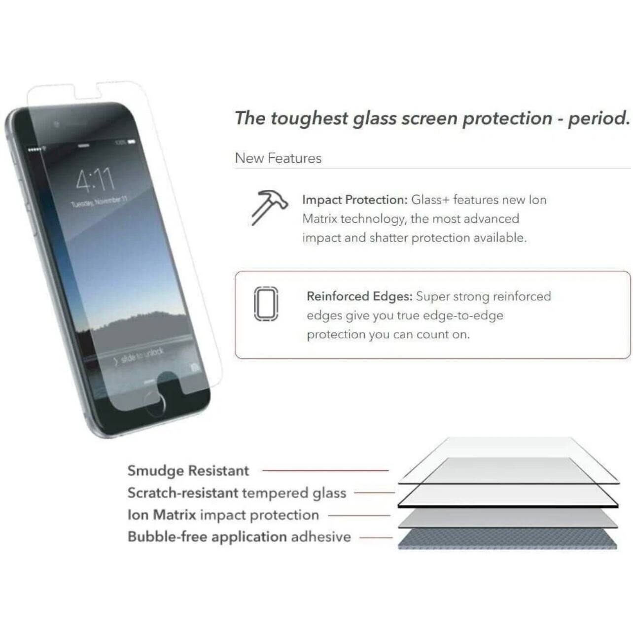 The toughest glass screen protection - period.

New Features

Impact Protection: Glass+ features new Ion Matrix technology, the most advanced impact and shatter protection available.

Reinforced Edges: Super strong reinforced edges give you true edge-to-edge protection you can count on.

Smudge Resistant
Scratch-resistant tempered glass
Ion Matrix impact protection
Bubble-free application adhesive