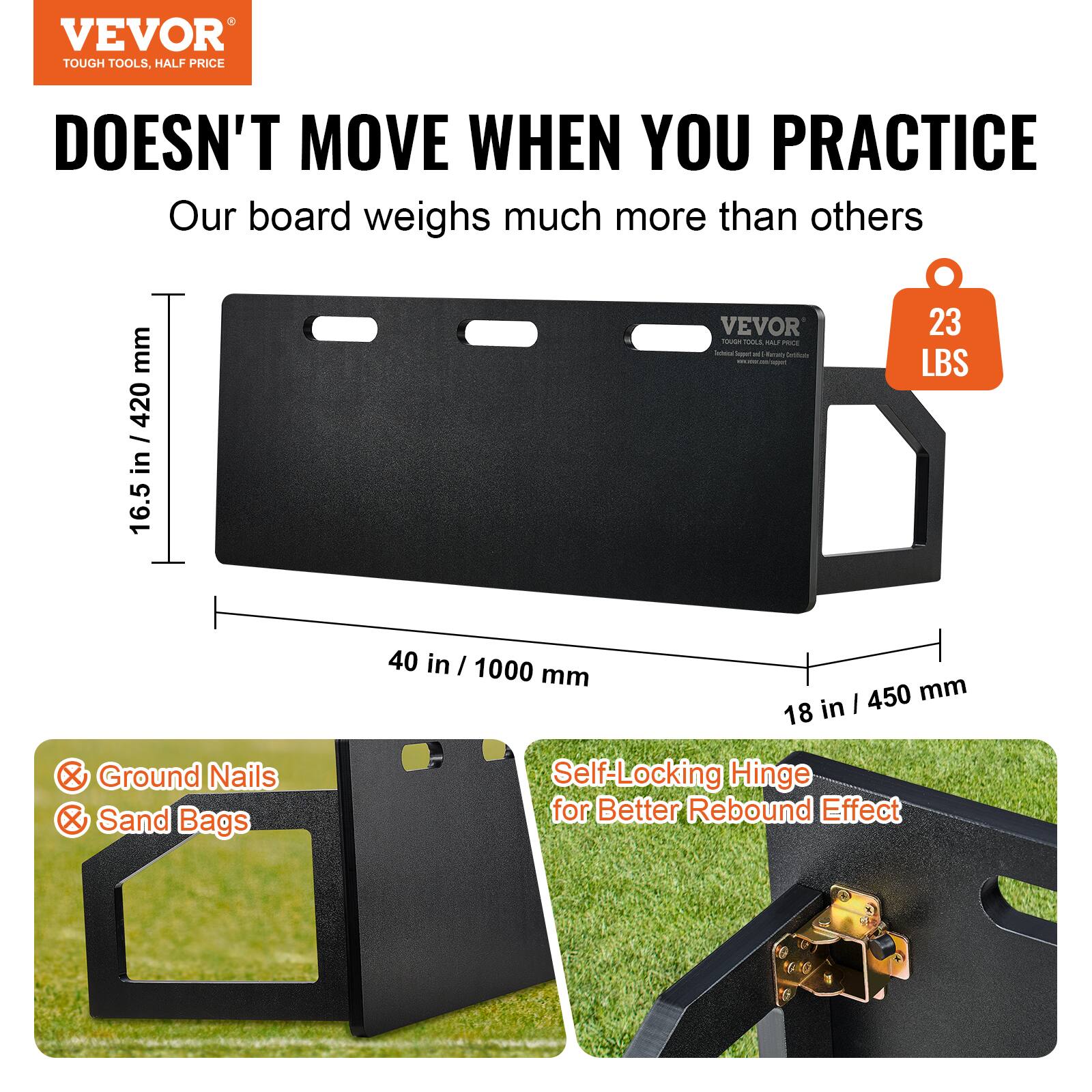 VEVOR  
TOUGH TOOLS, HALF PRICE  

DOESN'T MOVE WHEN YOU PRACTICE  

Our board weighs much more than others  

16.5 in / 420 mm  
40 in / 1000 mm  
18 in / 450 mm  

23 LBS  

Ground Nails  
Sand Bags  

Self-Locking Hinge for Better Rebound Effect