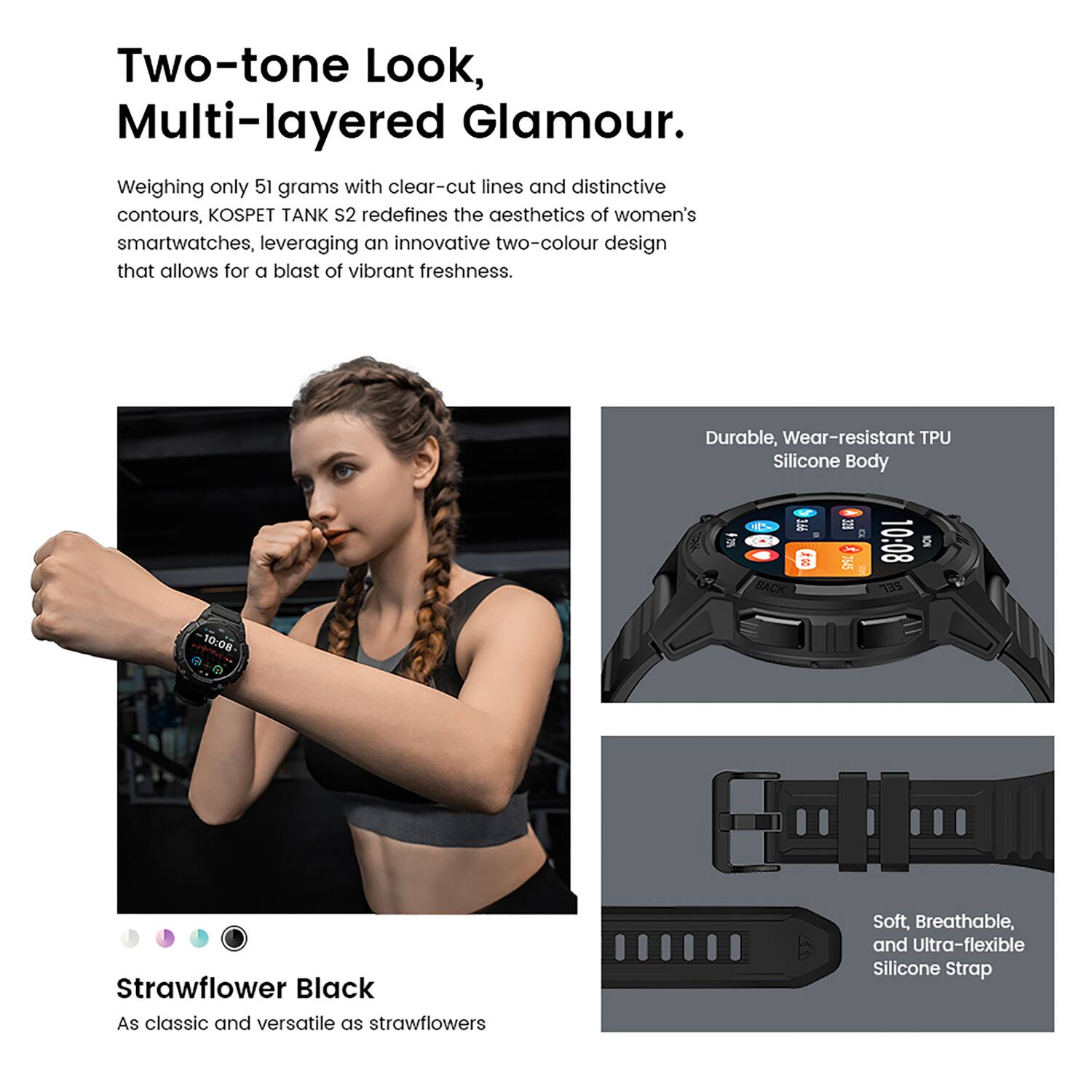 Two-tone Look, Multi-layered Glamour.

Weighing only 51 grams with clear-cut lines and distinctive contours, KOSPET TANK S2 redefines the aesthetics of women's smartwatches, leveraging an innovative two-colour design that allows for a blast of vibrant freshness.

Durable, Wear-resistant TPU Silicone Body

Strawflower Black
As classic and versatile as strawflowers

Soft, Breathable, and Ultra-flexible Silicone Strap
