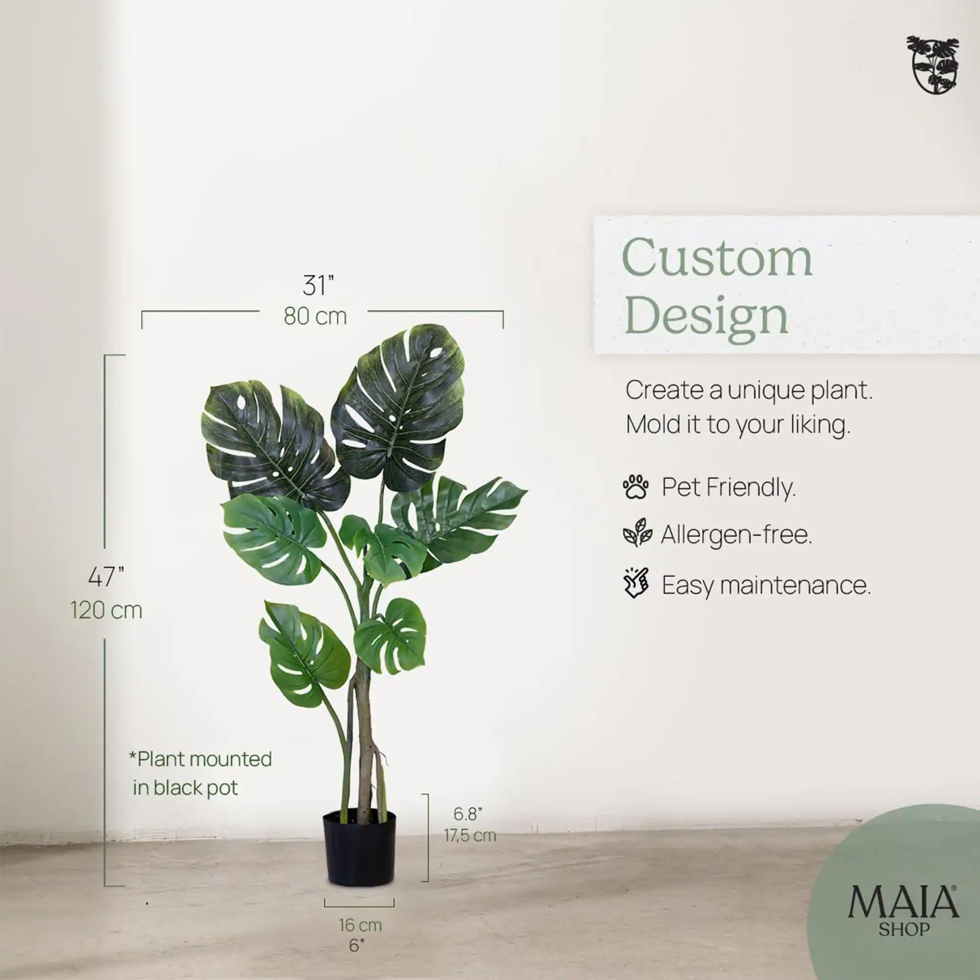 31" 80 cm  
47" 120 cm  
*Plant mounted in black pot  
6.8" 17.5 cm  
16 cm 6"  

Custom Design  
Create a unique plant. Mold it to your liking.  
Pet Friendly.  
Allergen-free.  
Easy maintenance.  

MAIA SHOP