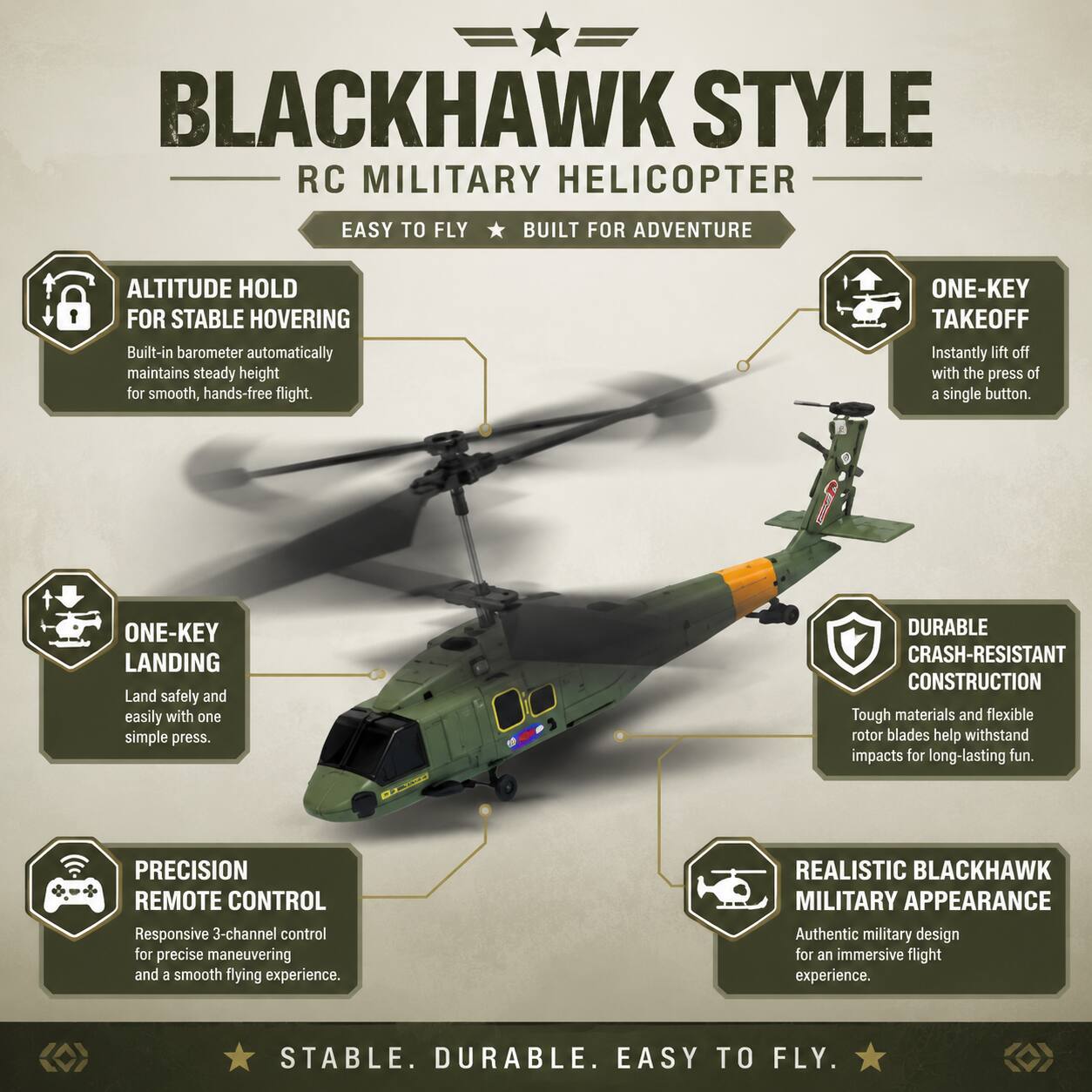 BLACKHAWK STYLE RC MILITARY HELICOPTER  
EASY TO FLY BUILT FOR ADVENTURE  

ALTITUDE HOLD FOR STABLE HOVERING  
Built-in barometer automatically maintains steady height for smooth, hands-free flight.  

ONE-KEY TAKEOFF  
Instantly lift off with the press of a single button.  

ONE-KEY LANDING  
Land safely and easily with one simple press.  

PRECISION REMOTE CONTROL  
Responsive 3-channel control for precise maneuvering and a smooth flying experience.  

DURABLE CRASH-RESISTANT CONSTRUCTION  
Tough materials and flexible rotor blades help withstand impacts for long-lasting fun.  

REALISTIC BLACKHAWK MILITARY APPEARANCE  
Authentic military design for an immersive flight experience.  

STABLE. DURABLE. EASY TO FLY.