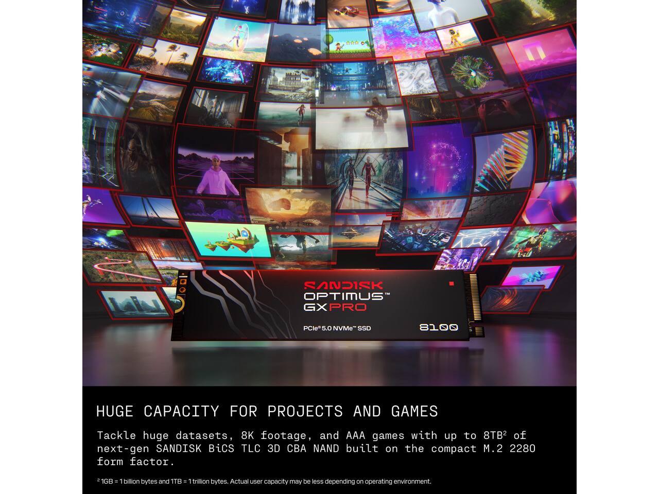 SANDISK OPTIMUS GXPRO  
PCIe 5.0 NVMe SSD  
8100  

HUGE CAPACITY FOR PROJECTS AND GAMES  
Tackle huge datasets, 8K footage, and AAA games with up to 8TB² of next-gen SANDISK BiCS TLC 3D CBA NAND built on the compact M.2 2280 form factor.  

2 1GB = 1 billion bytes and 1TB = 1 trillion bytes. Actual user capacity may be less depending on operating environment.