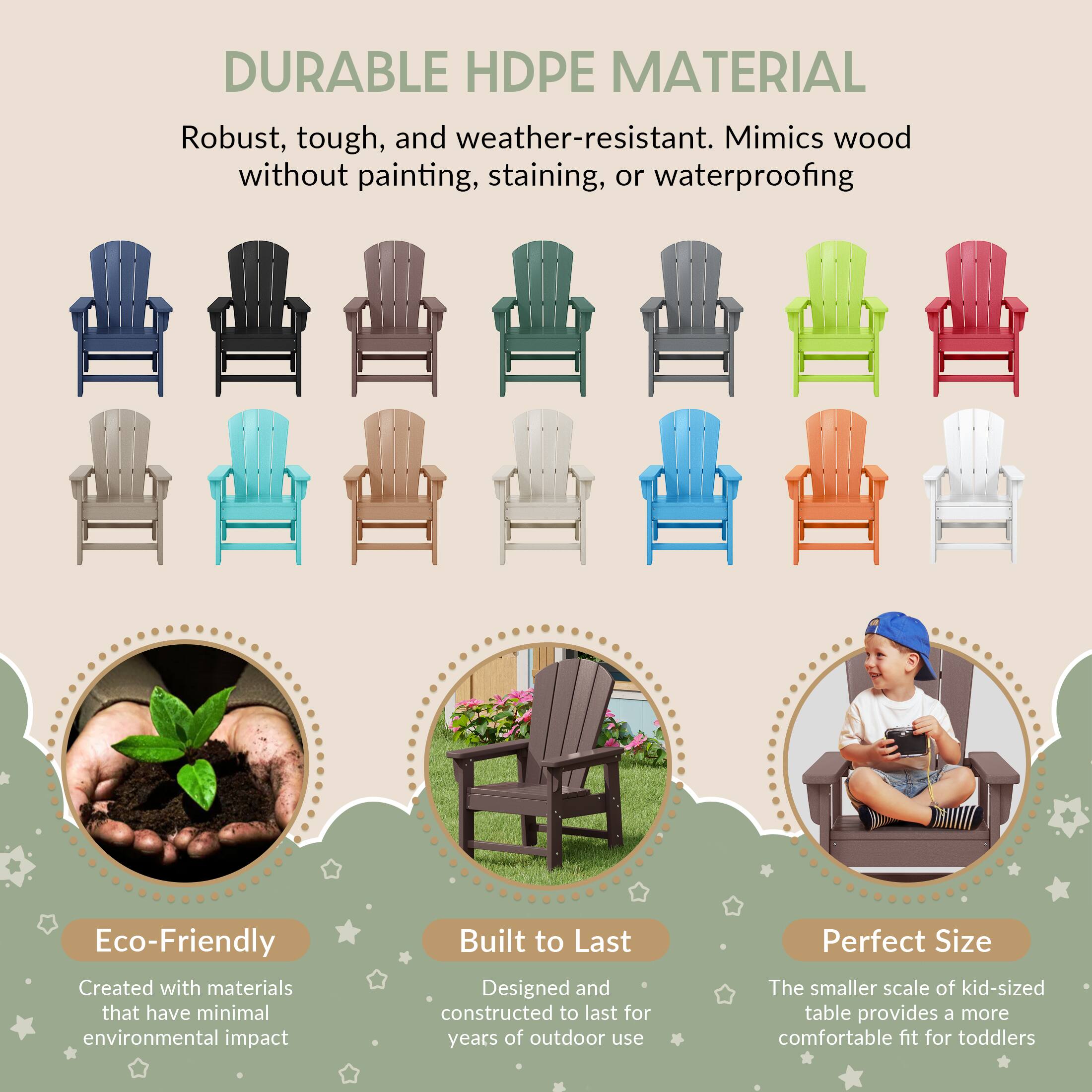 DURABLE HDPE MATERIAL

Robust, tough, and weather-resistant. Mimics wood without painting, staining, or waterproofing

Eco-Friendly
Created with materials that have minimal environmental impact

Built to Last
Designed and constructed to last for years of outdoor use

Perfect Size
The smaller scale of kid-sized table provides a more comfortable fit for toddlers