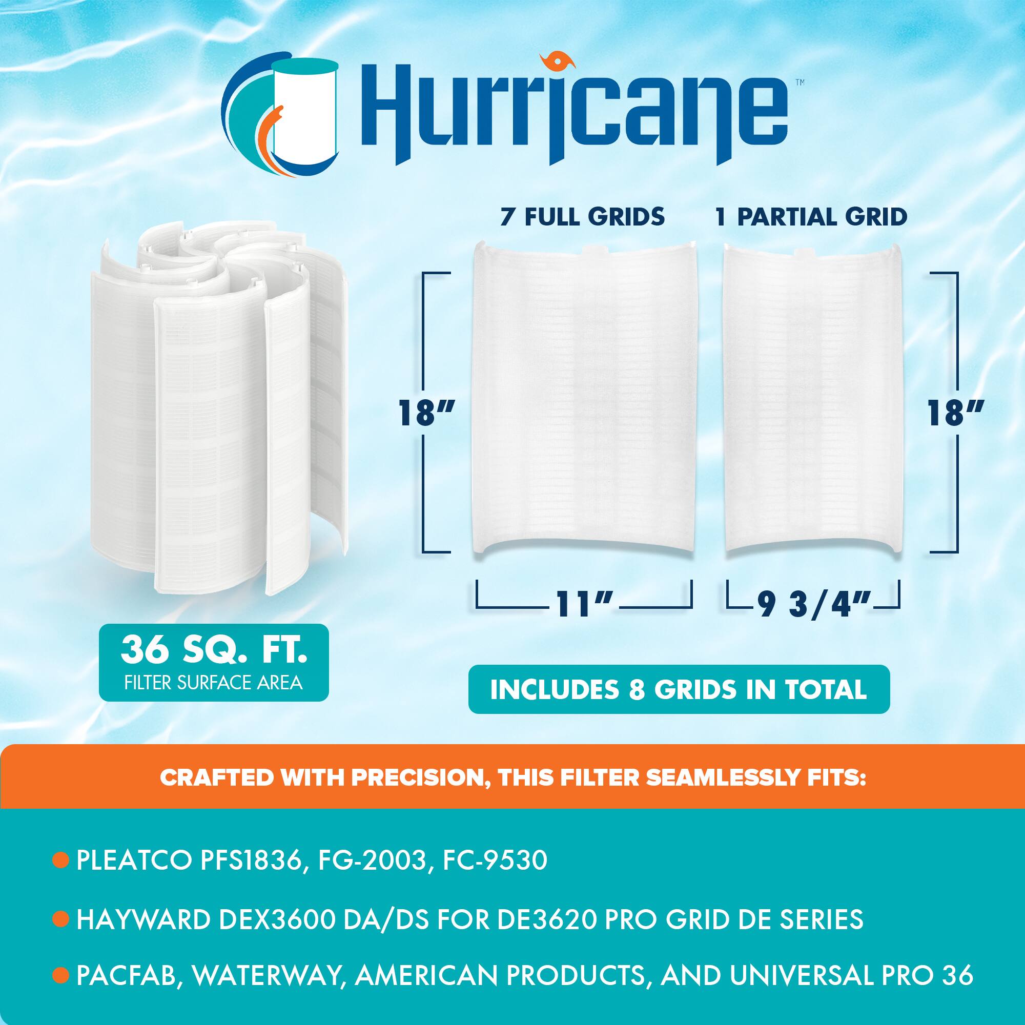 Hurricane  
7 FULL GRIDS 1 PARTIAL GRID  
18" 18" 11" 9 3/4"  
36 SQ. FT. FILTER SURFACE AREA  
INCLUDES 8 GRIDS IN TOTAL  

CRAFTED WITH PRECISION, THIS FILTER SEAMLESSLY FITS:  
- PLEATCO PFS1836, FG-2003, FC-9530  
- HAYWARD DEX3600 DA/DS FOR DE3620 PRO GRID DE SERIES  
- PACFAB, WATERWAY, AMERICAN PRODUCTS, AND UNIVERSAL PRO 36