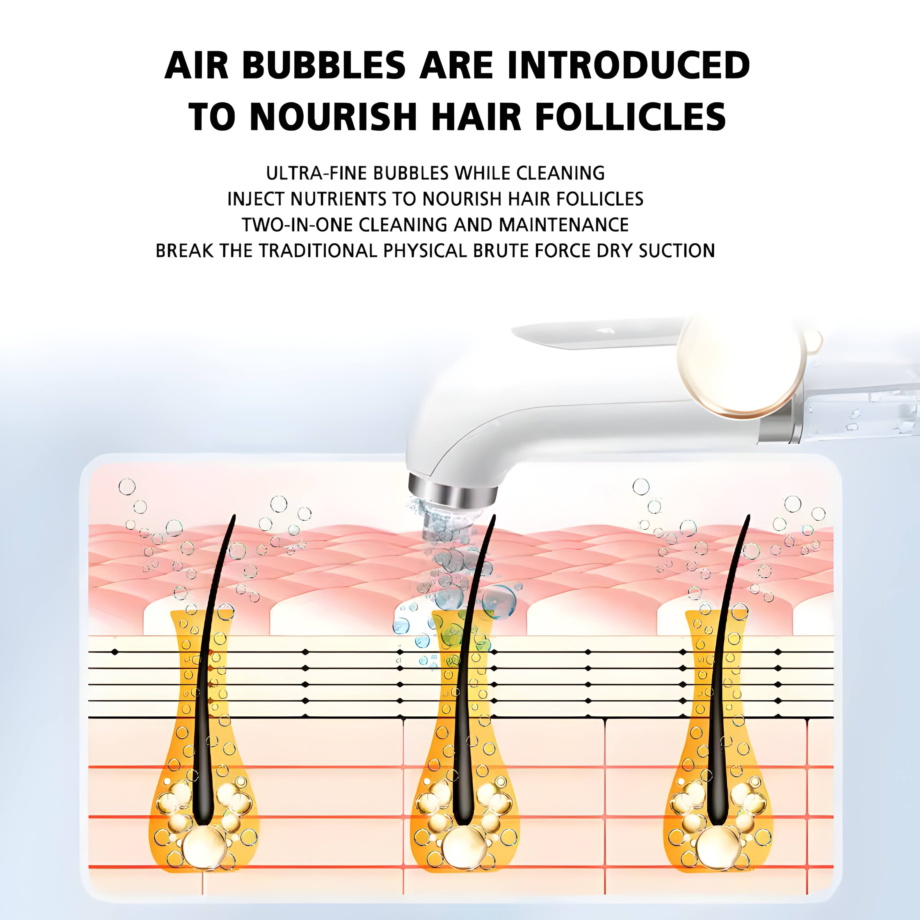 AIR BUBBLES ARE INTRODUCED TO NOURISH HAIR FOLLICLES

ULTRA-FINE BUBBLES WHILE CLEANING
INJECT NUTRIENTS TO NOURISH HAIR FOLLICLES
TWO-IN-ONE CLEANING AND MAINTENANCE
BREAK THE TRADITIONAL PHYSICAL BRUTE FORCE DRY SUCTION