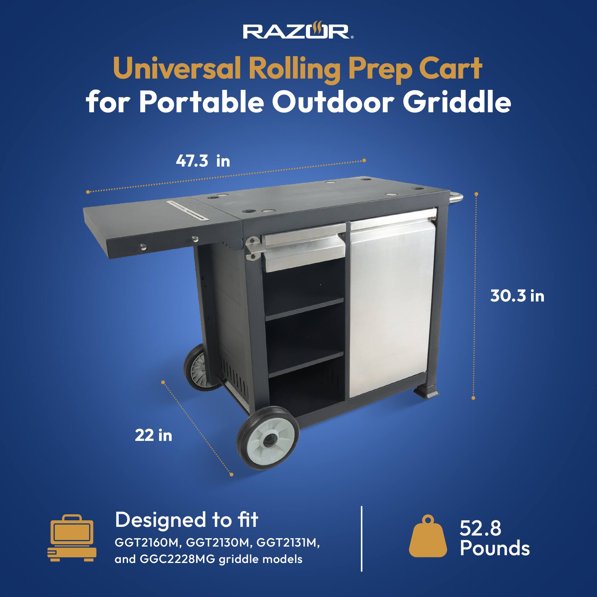 RAZWR  
Universal Rolling Prep Cart for Portable Outdoor Griddle  

47.3 in  
30.3 in  
22 in  

Designed to fit  
GGT2160M, GGT2130M, GGT2131M, and GGC2228MG griddle models  

52.8 Pounds