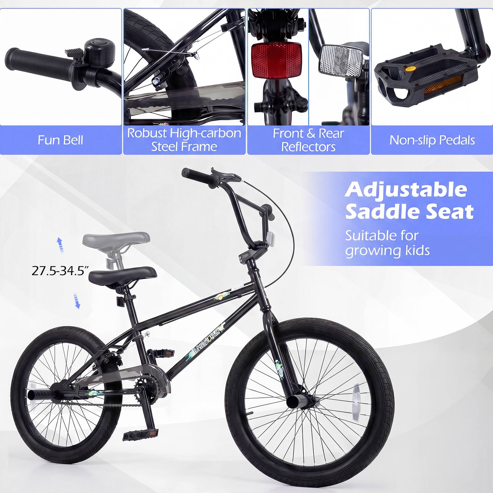 Fun Bell  
Robust High-carbon Steel Frame  
Front & Rear Reflectors  
Non-slip Pedals  
Adjustable Saddle Seat (27.5-34.5")  
Suitable for growing kids