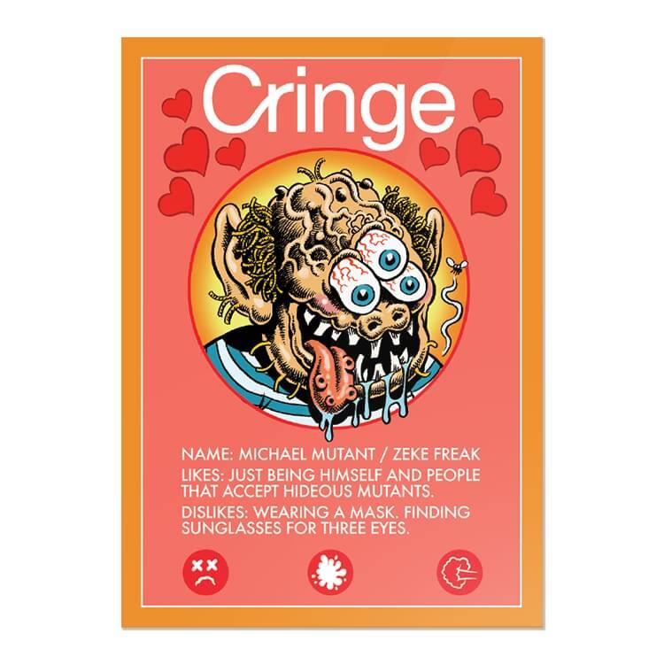 Cringe

NAME: MICHAEL MUTANT / ZEKE FREAK  
LIKES: JUST BEING HIMSELF AND PEOPLE THAT ACCEPT HIDEOUS MUTANTS.  
DISLIKES: WEARING A MASK. FINDING SUNGLASSES FOR THREE EYES.