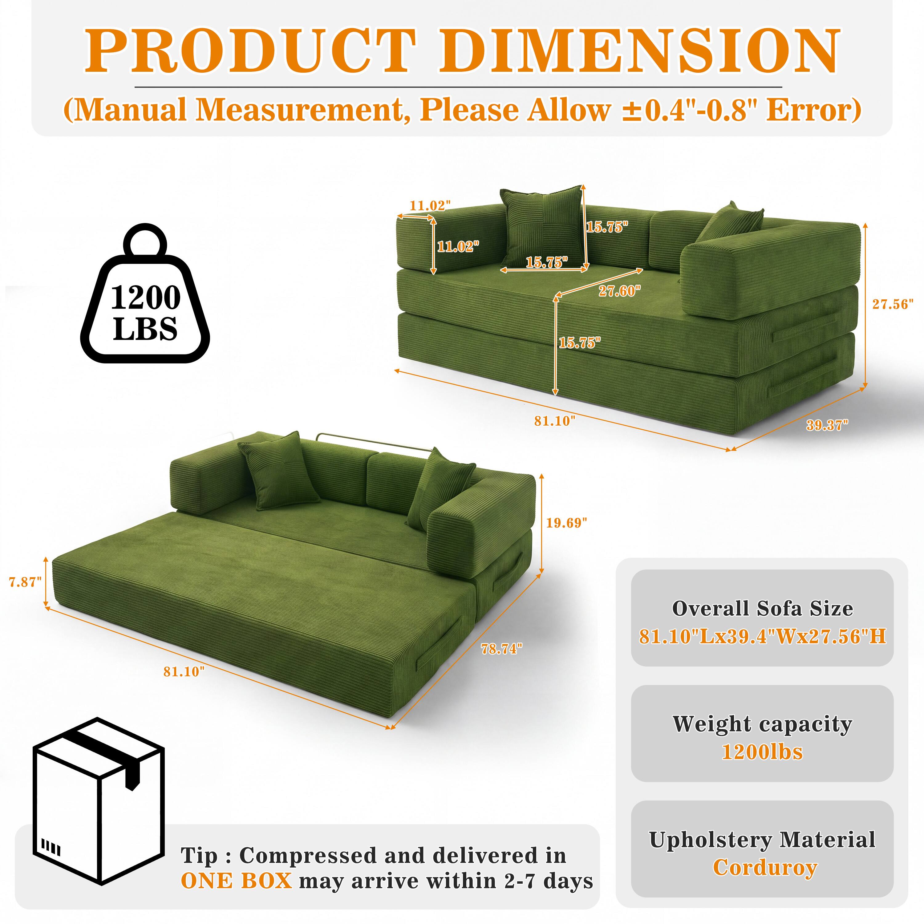 PRODUCT DIMENSION (Manual Measurement, Please Allow ±0.4"-0.8" Error)

1200 LBS

11.02" 11.02"
15.75" 15.75" 27.60" 15.75"
27.56"
81.10"
39.37"
19.69"
7.87%
81.10"
78.74"

Overall Sofa Size 81.10"Lx39.4"Wx27.56"H
Weight capacity 1200lbs

Tip: Compressed and delivered in ONE BOX may arrive within 2-7 days
Upholstery Material Corduroy