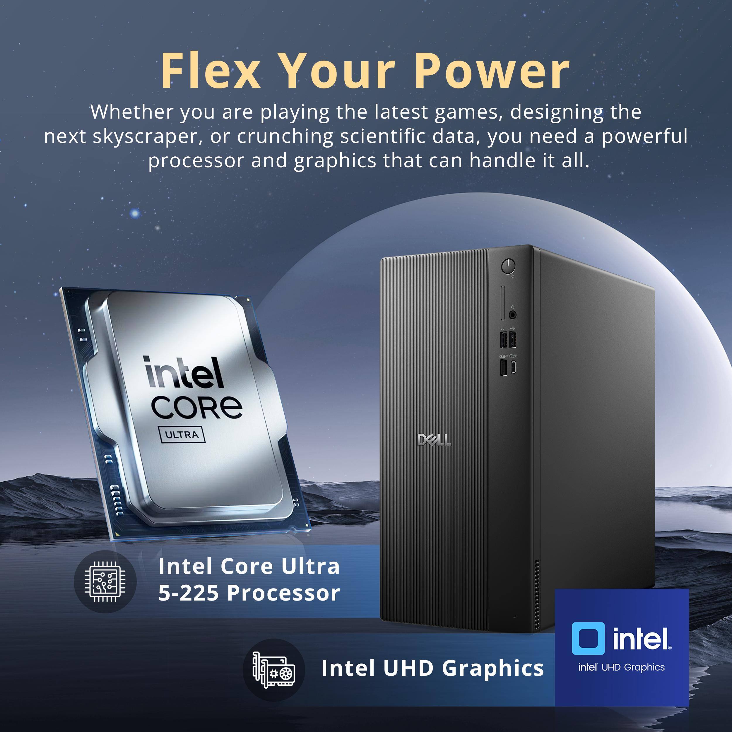 Flex Your Power

Whether you are playing the latest games, designing the next skyscraper, or crunching scientific data, you need a powerful processor and graphics that can handle it all.

Intel Core Ultra 5-225 Processor

Intel UHD Graphics