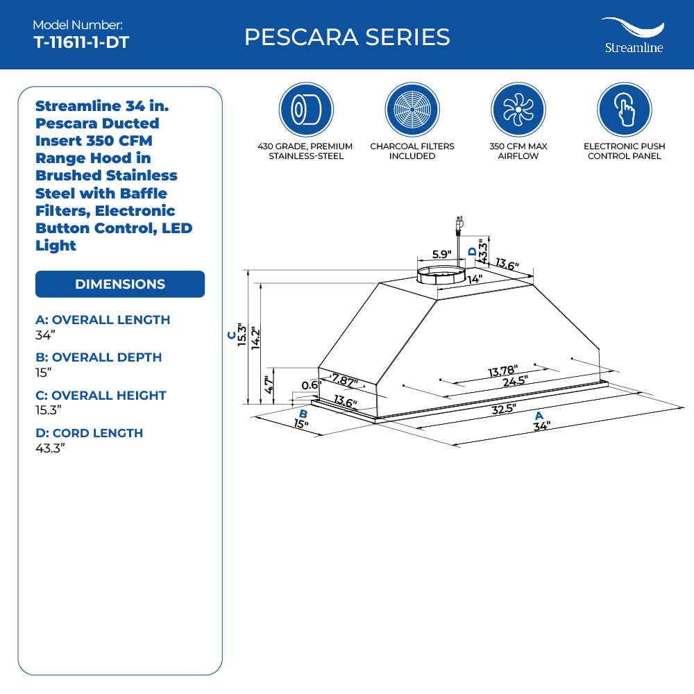 Model Number: T-11611-1-DT

PESCARA SERIES
Streamline
Streamline 34 in. Pescara Ducted Insert 350 CFM Range Hood in Brushed Stainless Steel with Baffle Filters, Electronic Button Control, LED Light

DIMENSIONS
430 GRADE, PREMIUM CHARCOAL FILTERS 350 CFM MAX STAINLESS-STEEL INCLUDED AIRFLOW
ELECTRONIC PUSH CONTROL PANEL

A: OVERALL LENGTH 34"
B: OVERALL DEPTH 15"
C: OVERALL HEIGHT 15.3"
D: CORD LENGTH 43.3"

15.3 14.2" 47 0.6 7872 13.6" 15" 13.78" 24,5" 32.5" A 34"