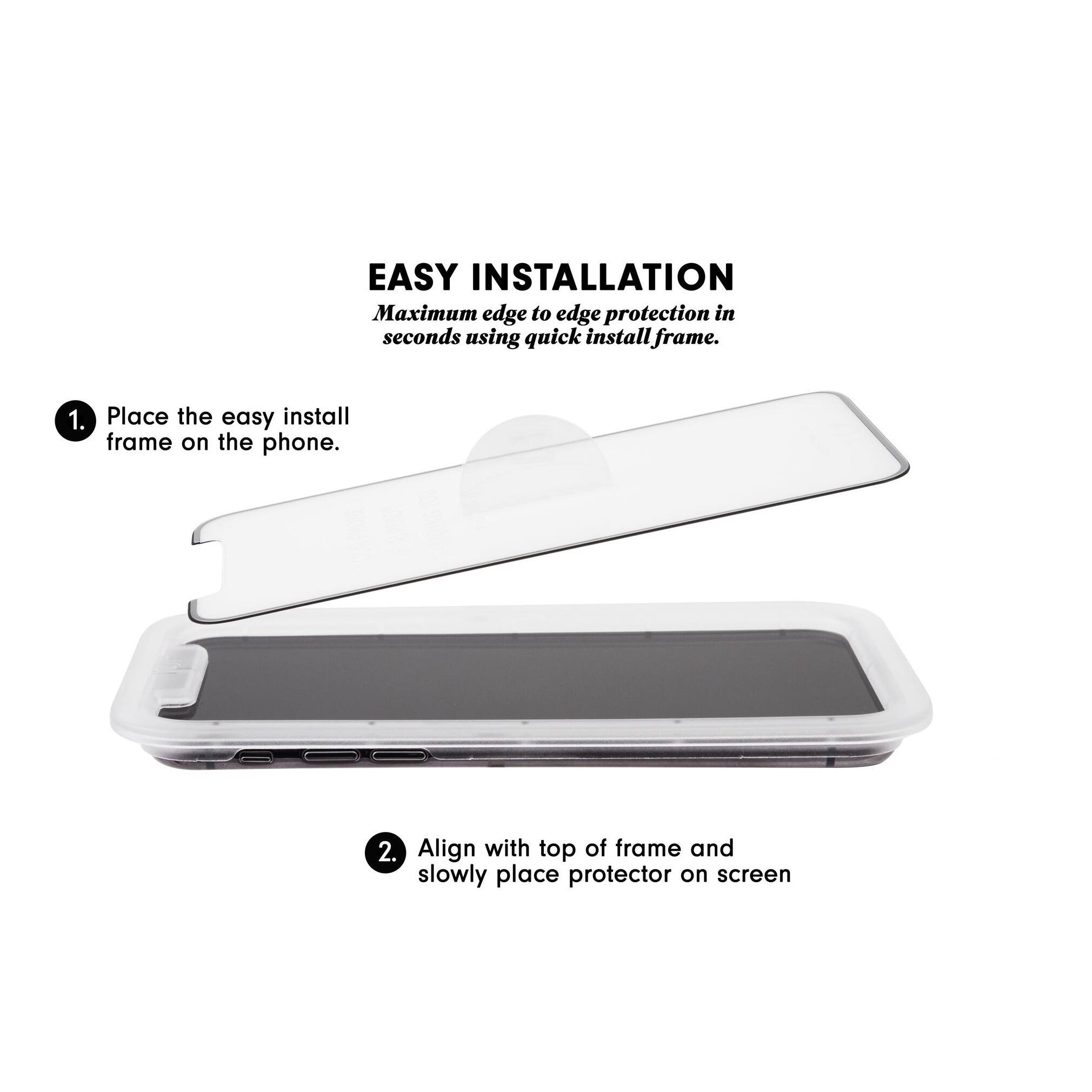 EASY INSTALLATION  
Maximum edge to edge protection in seconds using quick install frame.  

1. Place the easy install frame on the phone.  
2. Align with top of frame and slowly place protector on screen.