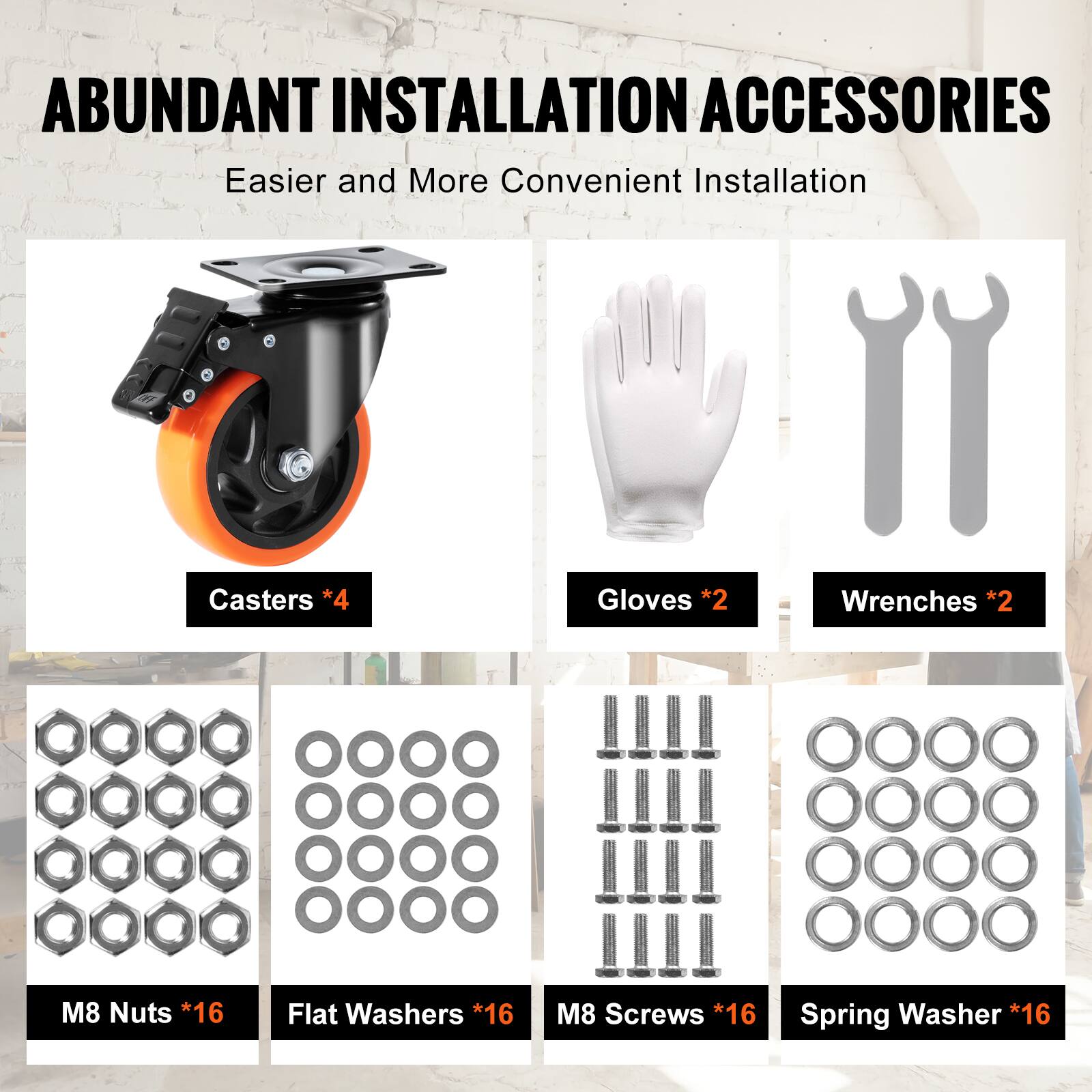 ABUNDANT INSTALLATION ACCESSORIES  
Easier and More Convenient Installation  

- Casters *4  
- Gloves *2  
- Wrenches *2  
- M8 Nuts *16  
- Flat Washers *16  
- M8 Screws *16  
- Spring Washer *16