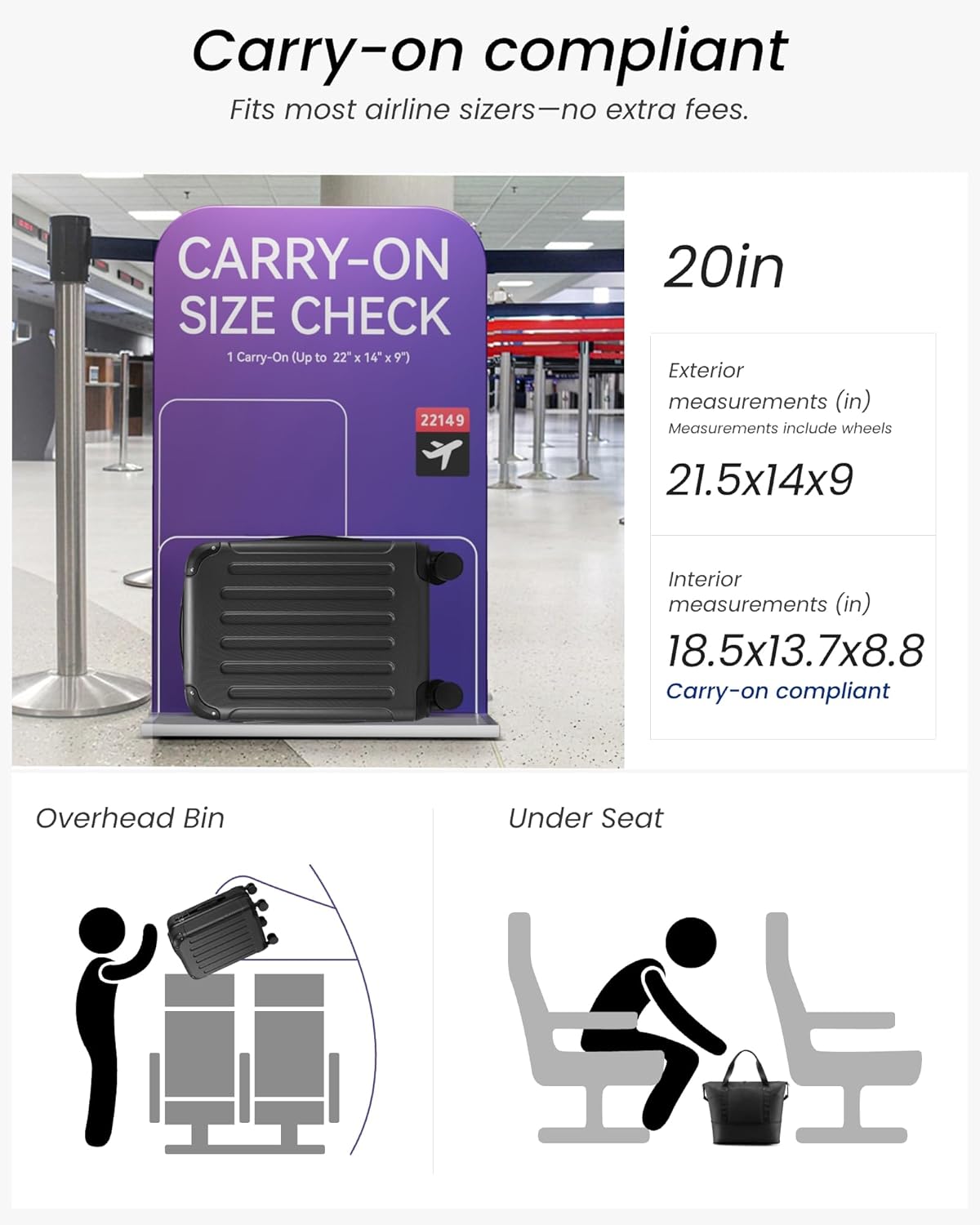 Carry-on compliant  
Fits most airline sizers—no extra fees.

CARRY-ON SIZE CHECK  
1 Carry-On (Up to 22" x 14" x 9")  
22149

20in  
Exterior measurements (in)  
Measurements include wheels  
21.5x14x9

Interior measurements (in)  
18.5x13.7x8.8  
Carry-on compliant

Overhead Bin  
Under Seat