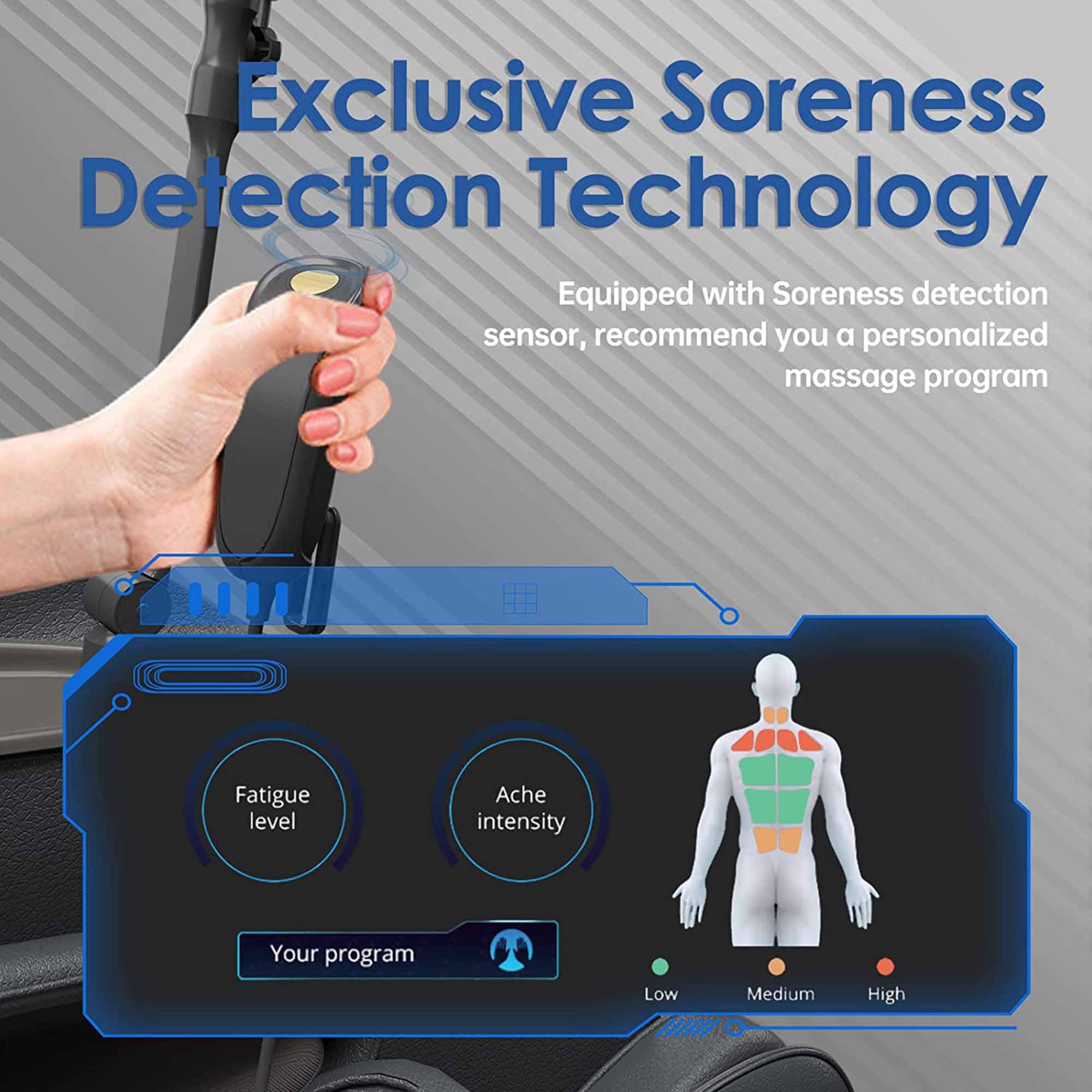 Exclusive Soreness Detection Technology  
Equipped with Soreness detection sensor, recommend you a personalized massage program  

Fatigue level  
Ache intensity  

Your program  
Low Medium High
