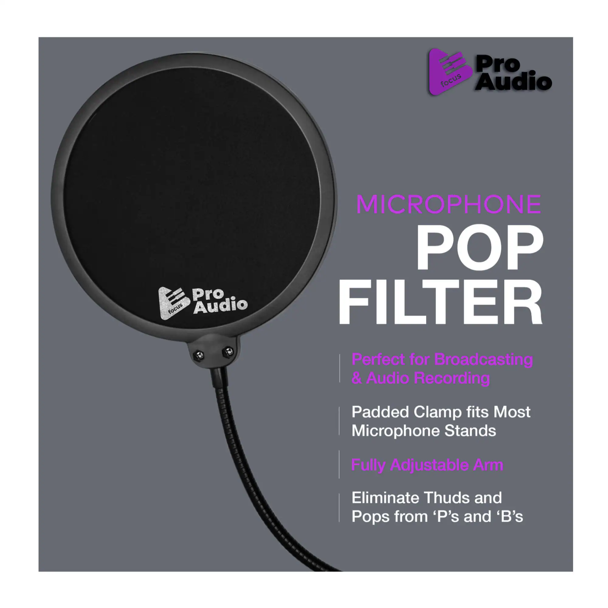 Pro focus Audio MICROPHONE POP FILTER  
Perfect for Broadcasting & Audio Recording  
Padded Clamp fits Most Microphone Stands  
Fully Adjustable Arm  
Eliminate Thuds and Pops from 'P's and 'B's