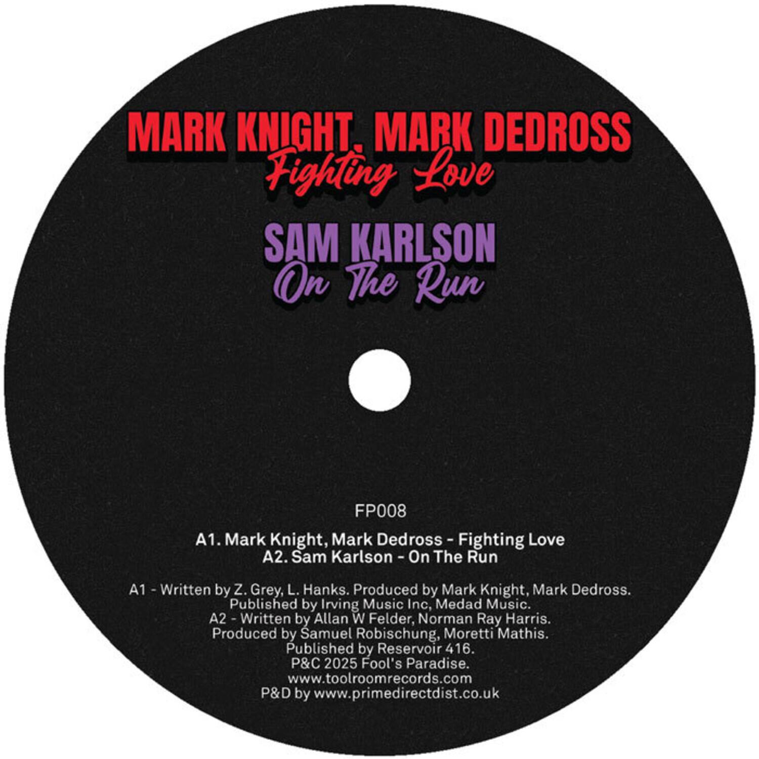 MARK KNIGHT, MARK DEDROSS  
Fighting Love  

SAM KARLSON  
On The Run  

FP008  

A1. Mark Knight, Mark Dedross - Fighting Love  
A2. Sam Karlson - On The Run  

A1 - Written by Z. Grey, L. Hanks. Produced by Mark Knight, Mark Dedross. Published by Irving Music Inc, Medad Music.  
A2 - Written by Allan W Felder, Norman Ray Harris. Produced by Samuel Robischung, Moretti Mathis. Published by Reservoir 416.  

P&C 2025 Fool's Paradise.  
www.toolroomrecords.com  
P&D by www.primedirectdist.co.uk