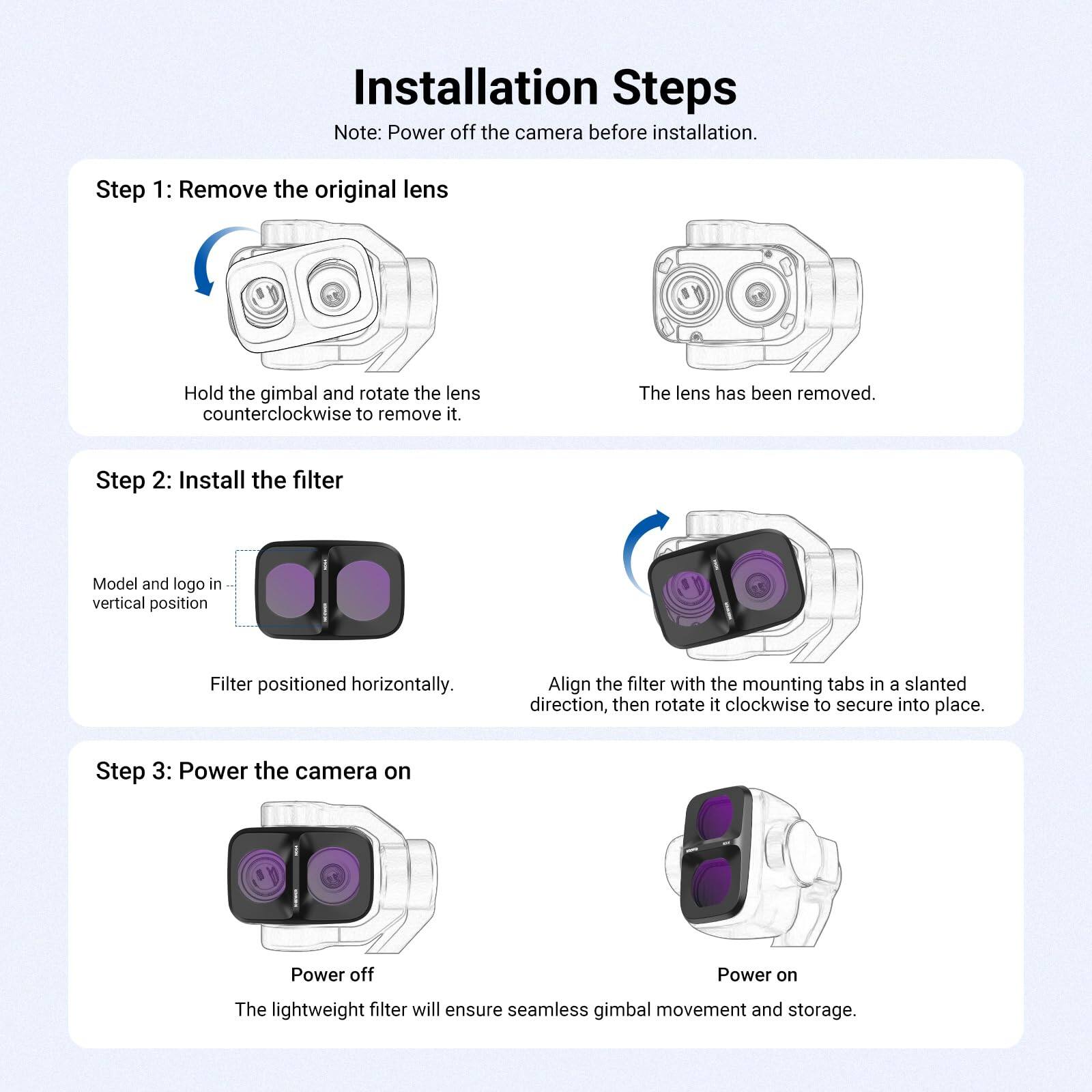 Installation Steps  
Note: Power off the camera before installation.

Step 1: Remove the original lens  
Hold the gimbal and rotate the lens counterclockwise to remove it.  
The lens has been removed.

Step 2: Install the filter  
Model and logo in vertical position  
Filter positioned horizontally.  
Align the filter with the mounting tabs in a slanted direction, then rotate it clockwise to secure into place.

Step 3: Power the camera on  
Power off  
Power on  
The lightweight filter will ensure seamless gimbal movement and storage.