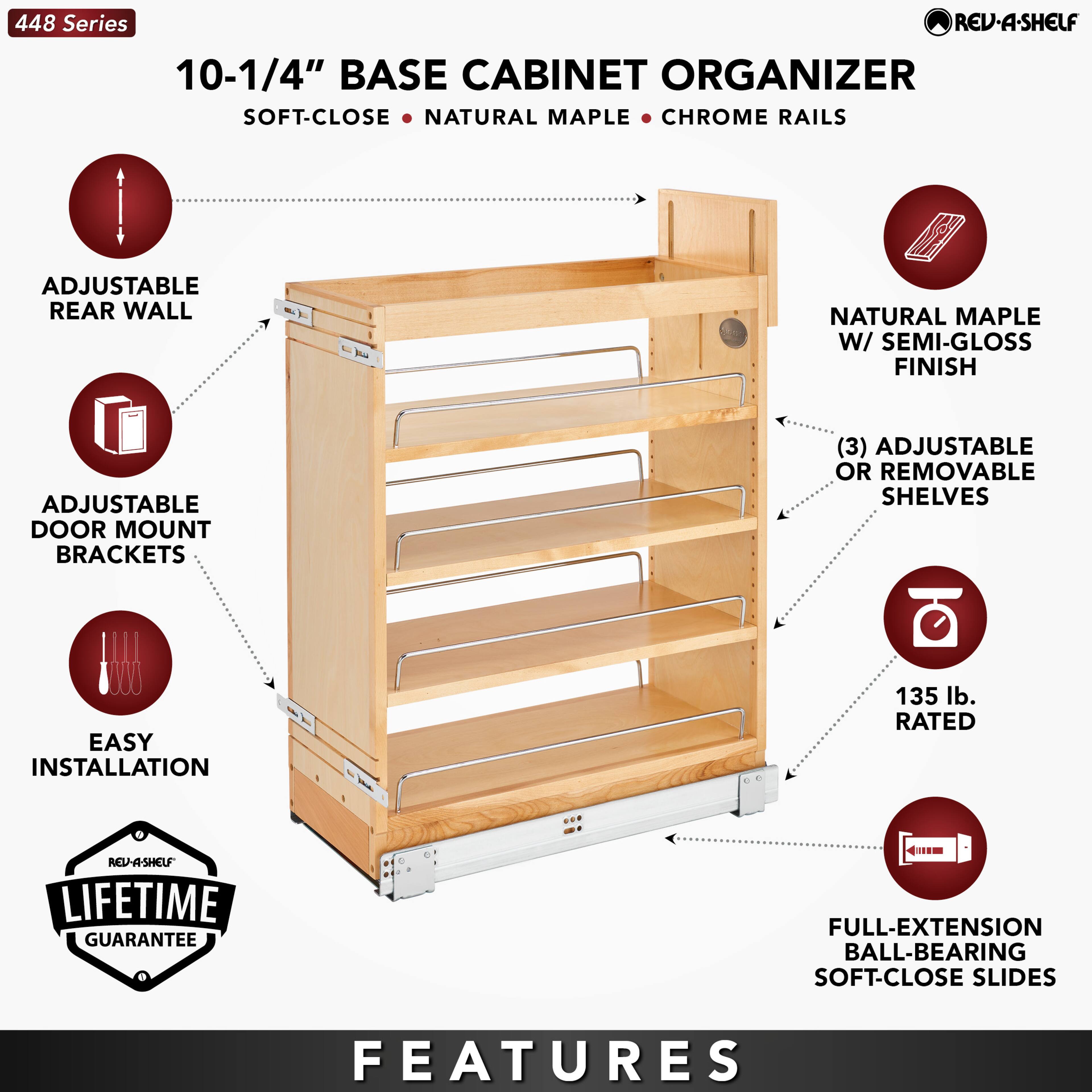 448 Series  
10-1/4" BASE CABINET ORGANIZER  
SOFT-CLOSE • NATURAL MAPLE • CHROME RAILS  

- ADJUSTABLE REAR WALL  
- ADJUSTABLE DOOR MOUNT BRACKETS  
- EASY INSTALLATION  
- NATURAL MAPLE W/ SEMI-GLOSS FINISH  
- (3) ADJUSTABLE OR REMOVABLE SHELVES  
- 135 lb. RATED  
- FULL-EXTENSION BALL-BEARING SOFT-CLOSE SLIDES  

LIFETIME GUARANTEE  

FEATURES