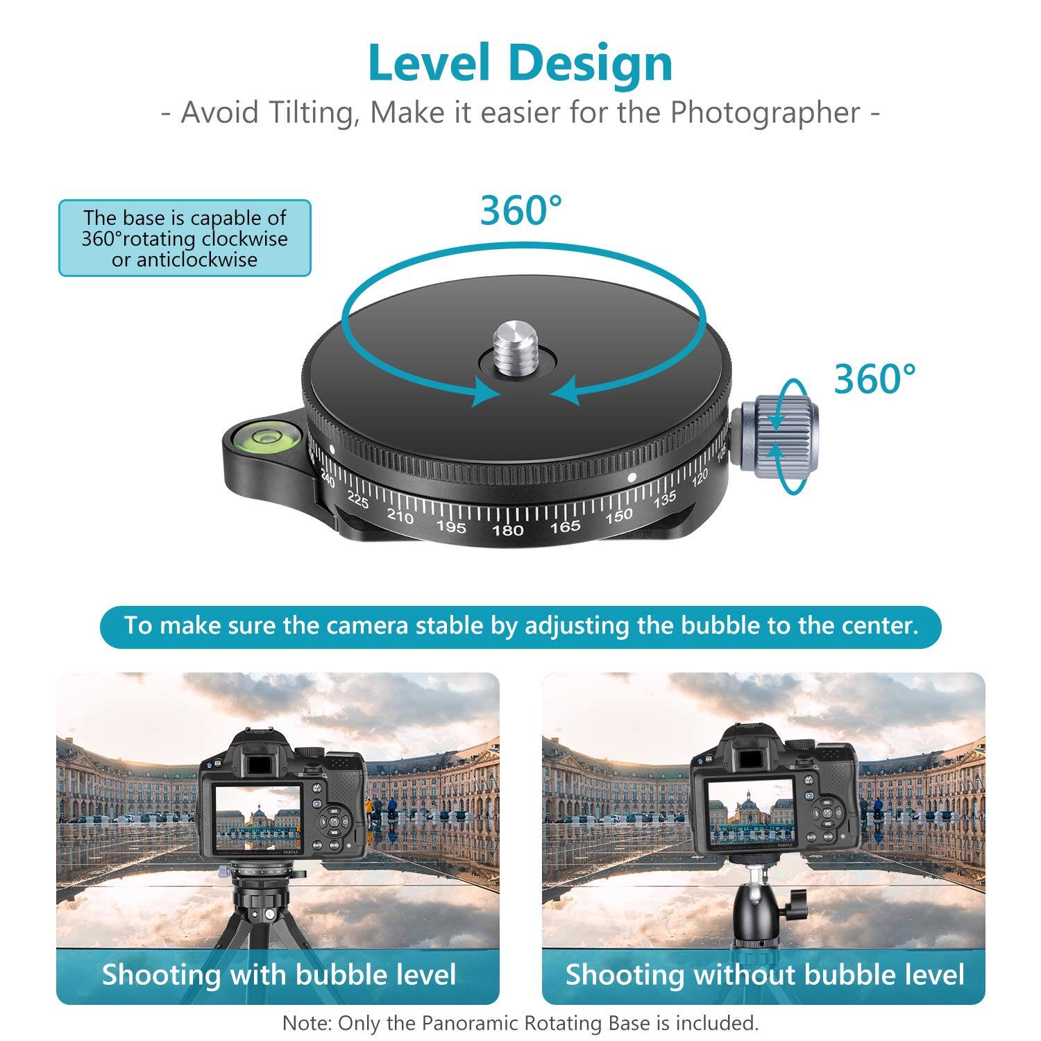 Level Design  
- Avoid Tilting, Make it easier for the Photographer -  

The base is capable of 360° rotating clockwise or anticlockwise  

To make sure the camera stable by adjusting the bubble to the center.  

Shooting with bubble level  
Shooting without bubble level  

Note: Only the Panoramic Rotating Base is included.