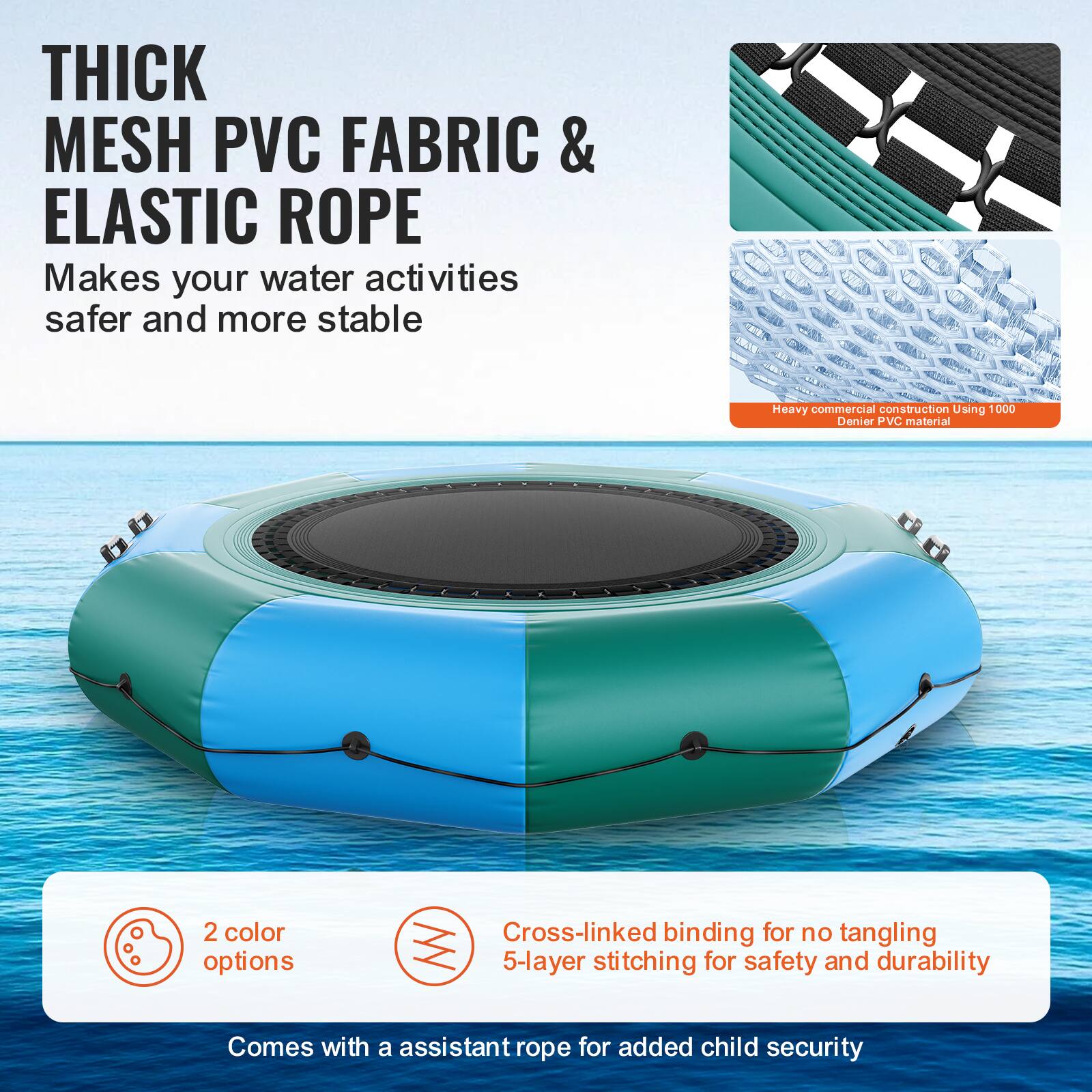 **THICK MESH PVC FABRIC & ELASTIC ROPE**

Makes your water activities safer and more stable.

- Heavy commercial construction using 1000 Denier PVC material.
- 2 color options.
- Cross-linked binding for no tangling.
- 5-layer stitching for safety and durability.
- Comes with an assistant rope for added child security.