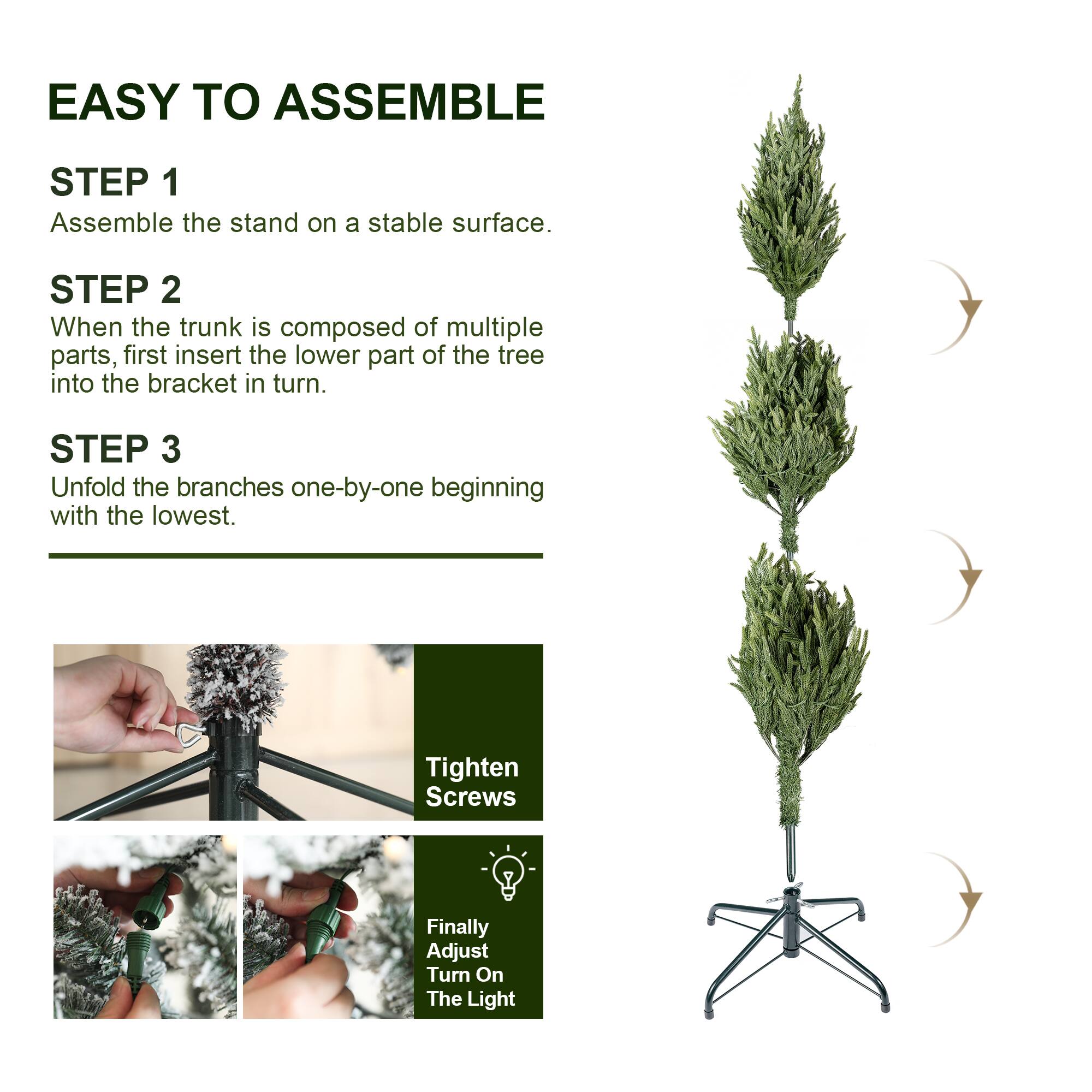 EASY TO ASSEMBLE

STEP 1
Assemble the stand on a stable surface.

STEP 2
When the trunk is composed of multiple parts, first insert the lower part of the tree into the bracket in turn.

STEP 3
Unfold the branches one-by-one beginning with the lowest.

Tighten Screws

Finally Adjust Turn On The Light