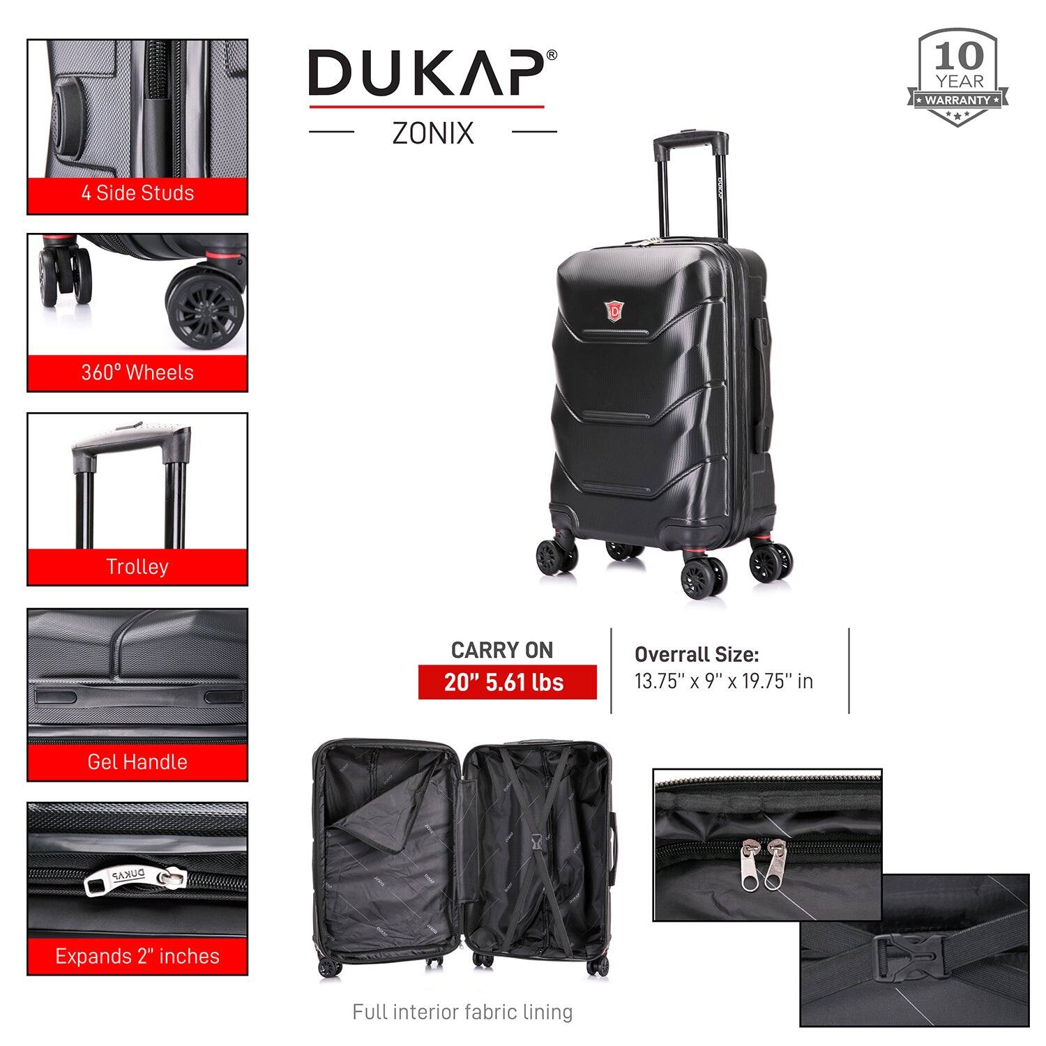 DUKAP ZONIX  
10 YEAR WARRANTY  

4 Side Studs  
360° Wheels  
Trolley  
Gel Handle  
Expands 2" inches  
Full interior fabric lining  

CARRY ON  
20" 5.61 lbs  

Overall Size:  
13.75" x 9" x 19.75" in
