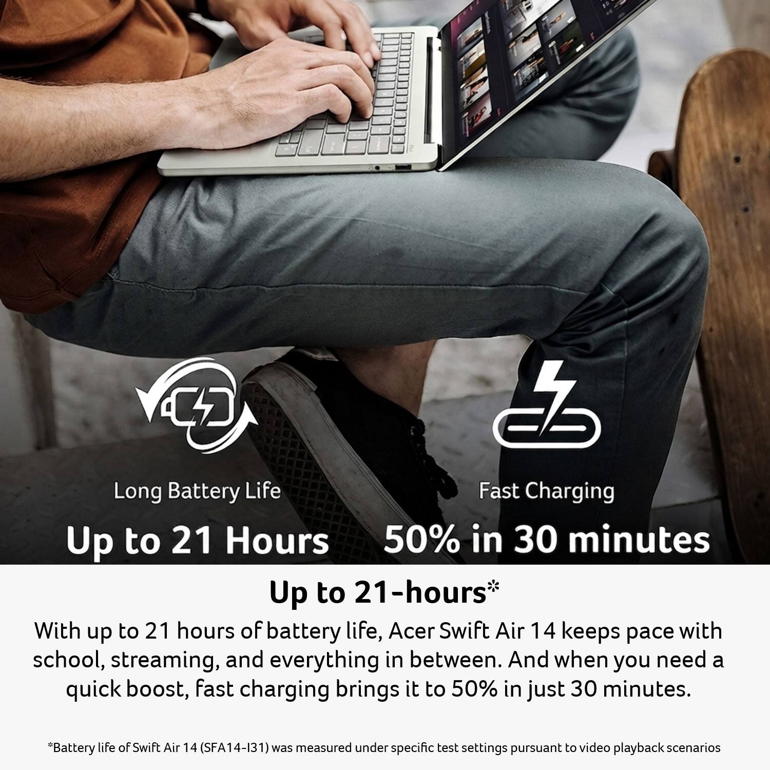 CD

Long Battery Life Fast Charging  
Up to 21 Hours 50% in 30 minutes  
Up to 21-hours*  
With up to 21 hours of battery life, Acer Swift Air 14 keeps pace with school, streaming, and everything in between. And when you need a quick boost, fast charging brings it to 50% in just 30 minutes.  
*Battery life of Swift Air 14 (SFA14-131) was measured under specific test settings pursuant to video playback scenarios