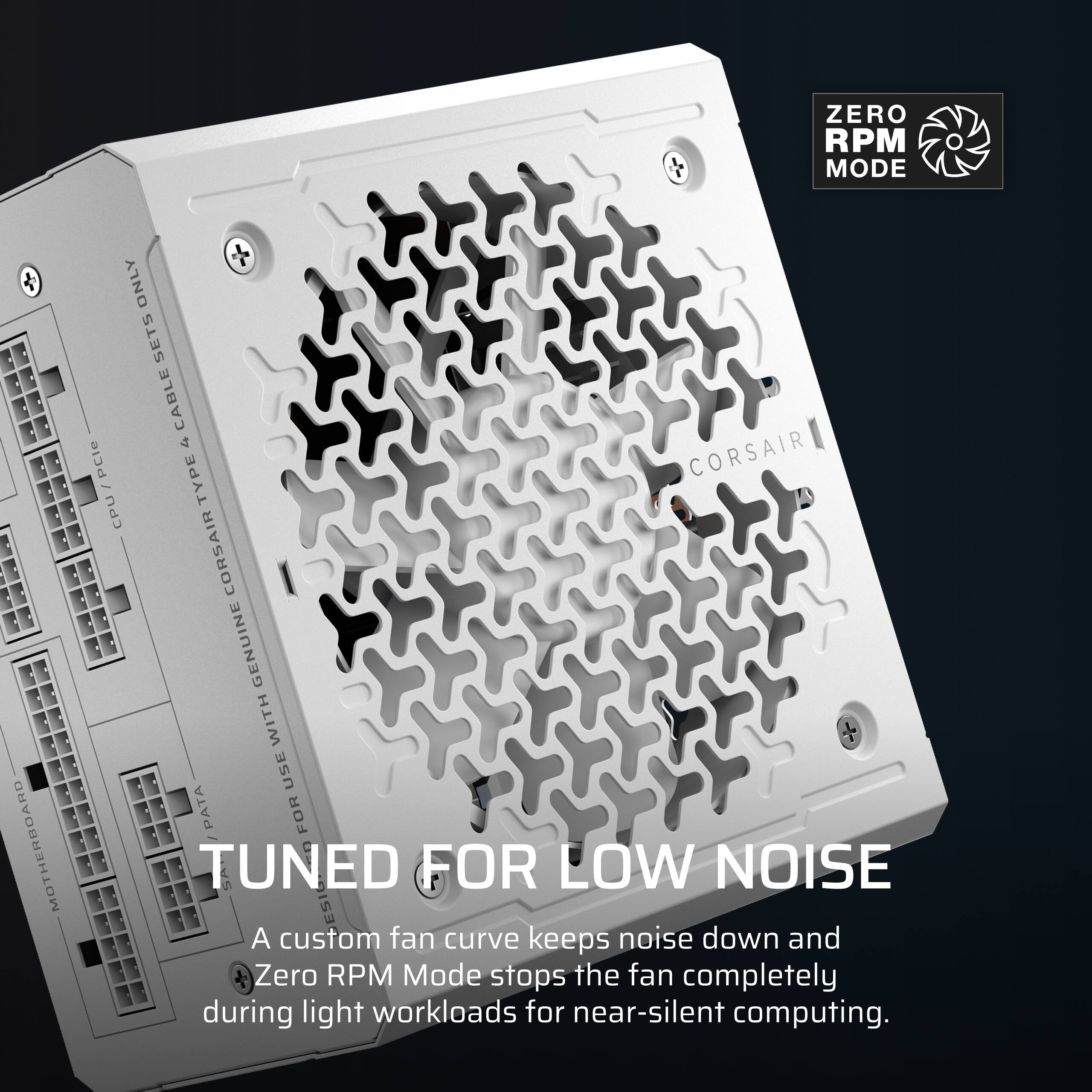 ZERO RPM MODE

MOTHERBOARD
ONLY SETS CABLE 4 PCle I TYPE CORSAIR CPU CORSAIR GENUINE WITH USE / PATA FOR TUNED FOR LOW NOISE

A custom fan curve keeps noise down and Zero RPM Mode stops the fan completely during light workloads for near-silent computing.