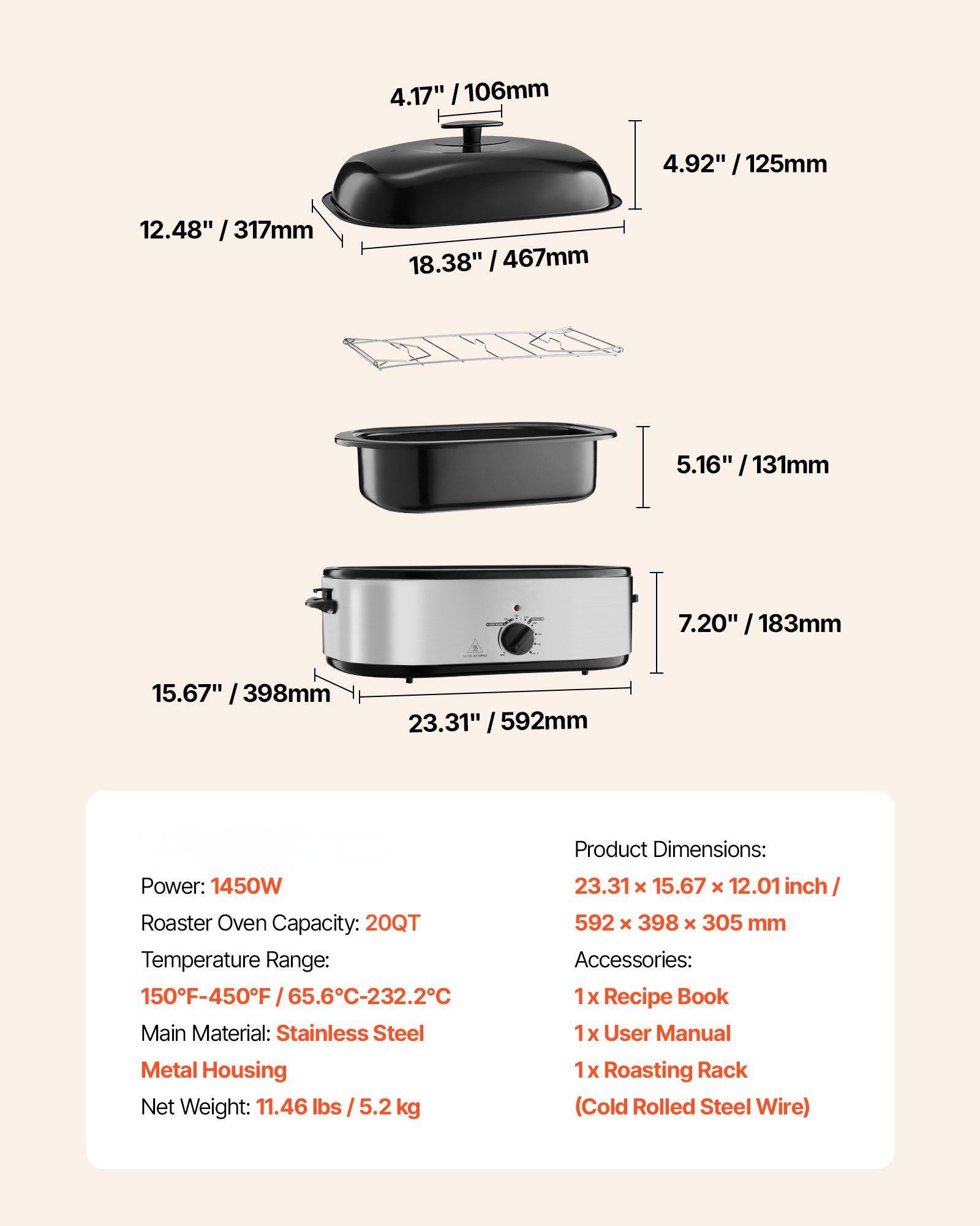 **Product Dimensions:**
- 23.31" x 15.67" x 12.01" inch / 592 x 398 x 305 mm

**Power:** 1450W

**Roaster Oven Capacity:** 20QT

**Temperature Range:** 150°F-450°F / 65.6°C-232.2°C

**Main Material:** Stainless Steel Metal Housing

**Net Weight:** 11.46 lbs / 5.2 kg

**Accessories:**
- 1 x Recipe Book
- 1 x User Manual
- 1 x Roasting Rack (Cold Rolled Steel Wire)