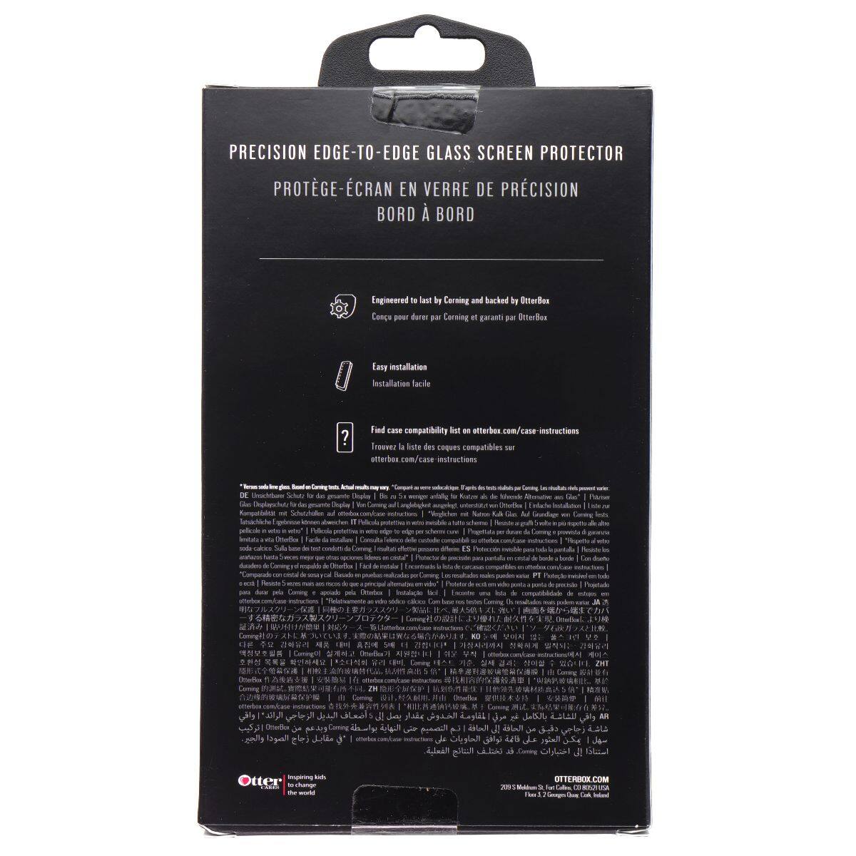 PRECISION EDGE-TO-EDGE GLASS SCREEN PROTECTOR  
PROTÈGE-ÉCRAN EN VERRE DE PRÉCISION BORD À BORD  

Engineered to last by Corning and backed by OtterBox  
Conçu pour durer par Corning et garant par OtterBox  

Easy installation  
Installation facile  

Find case compatibility on otterbox.com/case-instructions  
Trouvez la liste des coques compatibles sur otterbox.com/case-instructions  

OtterBox  
the world  

2021 OtterBox Corporation  
Made in China
