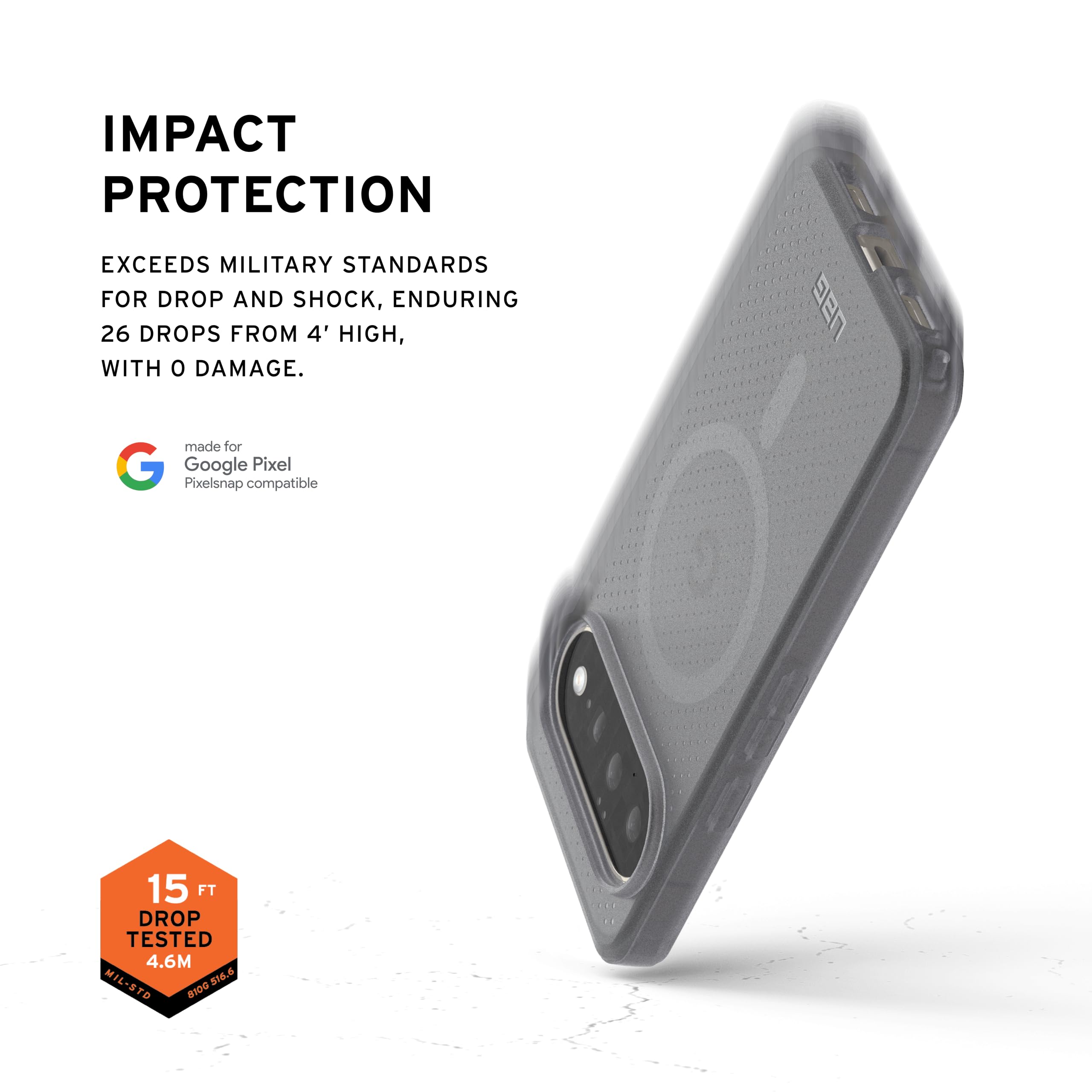 IMPACT PROTECTION  
EXCEEDS MILITARY STANDARDS FOR DROP AND SHOCK, ENDURING 26 DROPS FROM 4' HIGH, WITH 0 DAMAGE.  
made for Google Pixel  
Pixelsnap compatible  

15 FT DROP TESTED  
4.6M  
MIL-STD 810G 516.6