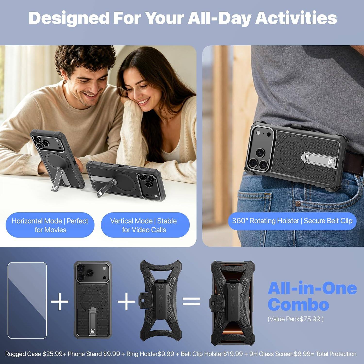 Designed For Your All-Day Activities

Horizontal Mode | Perfect for Movies
Vertical Mode | Stable for Video Calls
360° Rotating Holster | Secure Belt Clip

Rugged Case $25.99 + Phone Stand $9.99 + Ring Holder $9.99 + Belt Clip Holster $19.99 + 9H Glass Screen $9.99 = Total Protection

All-in-One Combo (Value Pack $75.99)