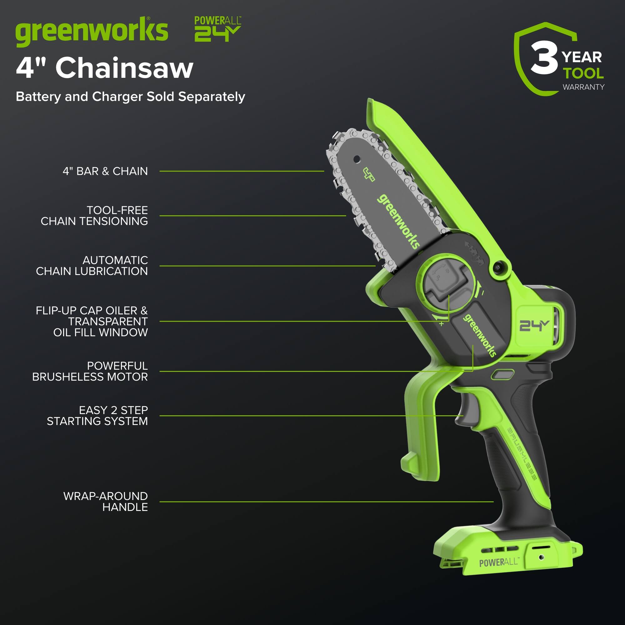 POWERALL greenworks 24Y 4" Chainsaw  
Battery and Charger Sold Separately  
3 YEAR TOOL WARRANTY  
4" BAR & CHAIN  
TOOL-FREE CHAIN TENSIONING  
AUTOMATIC CHAIN LUBRICATION  
FLIP-UP CAP OILER & TRANSPARENT OIL FILL WINDOW  
POWERFUL BRUSHLESS MOTOR  
EASY 2 STEP STARTING SYSTEM  
WRAP-AROUND HANDLE