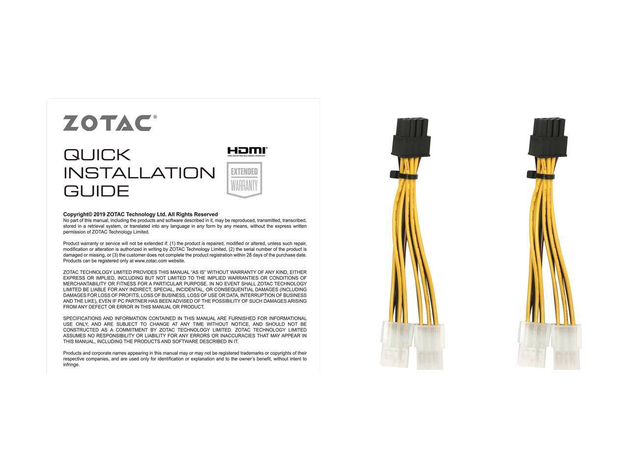 ZOTAC HDMI QUICK INSTALLATION EXTENDED WARRANTY GUIDE  
Copyright 2019 ZOTAC Technology Ltd. All Rights Reserved.  
This manual, including products and software described, may not be reproduced, transmitted, transcribed, stored in a retrieval system, or translated into any language in any form or by any means, without the express written permission of ZOTAC Technology Limited.  

Product warranty or service will not be extended if: (1) the product is repaired, modified or altered, unless such repair, modification or alteration is authorized in writing by ZOTAC Technology Limited; (2) the serial number of the product is damaged or missing; or (3) the customer does not complete the product registration within 28 days of the purchase date.  
Products can be registered only at www.zotac.com website.  

ZOTAC TECHNOLOGY LIMITED PROVIDES THIS MANUAL "AS IS" WITHOUT WARRANTY OF ANY KIND, EITHER EXPRESS OR IMPLIED, INCLUDING BUT NOT LIMITED TO THE WARRANTIES OF MERCHANTABILITY OR FITNESS FOR A PARTICULAR PURPOSE. IN NO EVENT SHALL ZOTAC TECHNOLOGY LIMITED BE LIABLE FOR ANY INDIRECT, SPECIAL, INCIDENTAL OR CONSEQUENTIAL DAMAGES (INCLUDING DAMAGES FOR LOSS OF PROFITS, LOSS OF BUSINESS, LOSS OF DATA, INTERRUPTION OF BUSINESS OR DATA,