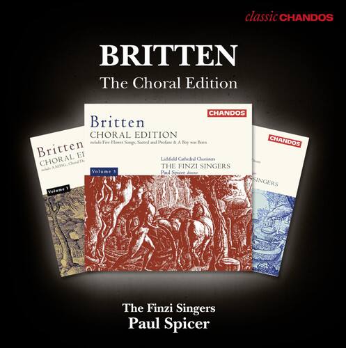 BRITTEN  
The Choral Edition  

Britten  
CHORAL EDITION  
Fire Flower Song, Sacred and Profane & A Boy was Born  
Llandaff Cathedral Choristers  
THE FINZI SINGERS  
Volume 3  
Paul Spicer  

Britten  
CHORAL EDITION  
THE FINZI SINGERS  
Volume 1  
Paul Spicer  

The Finzi Singers  
Paul Spicer  

classic CHANDOS