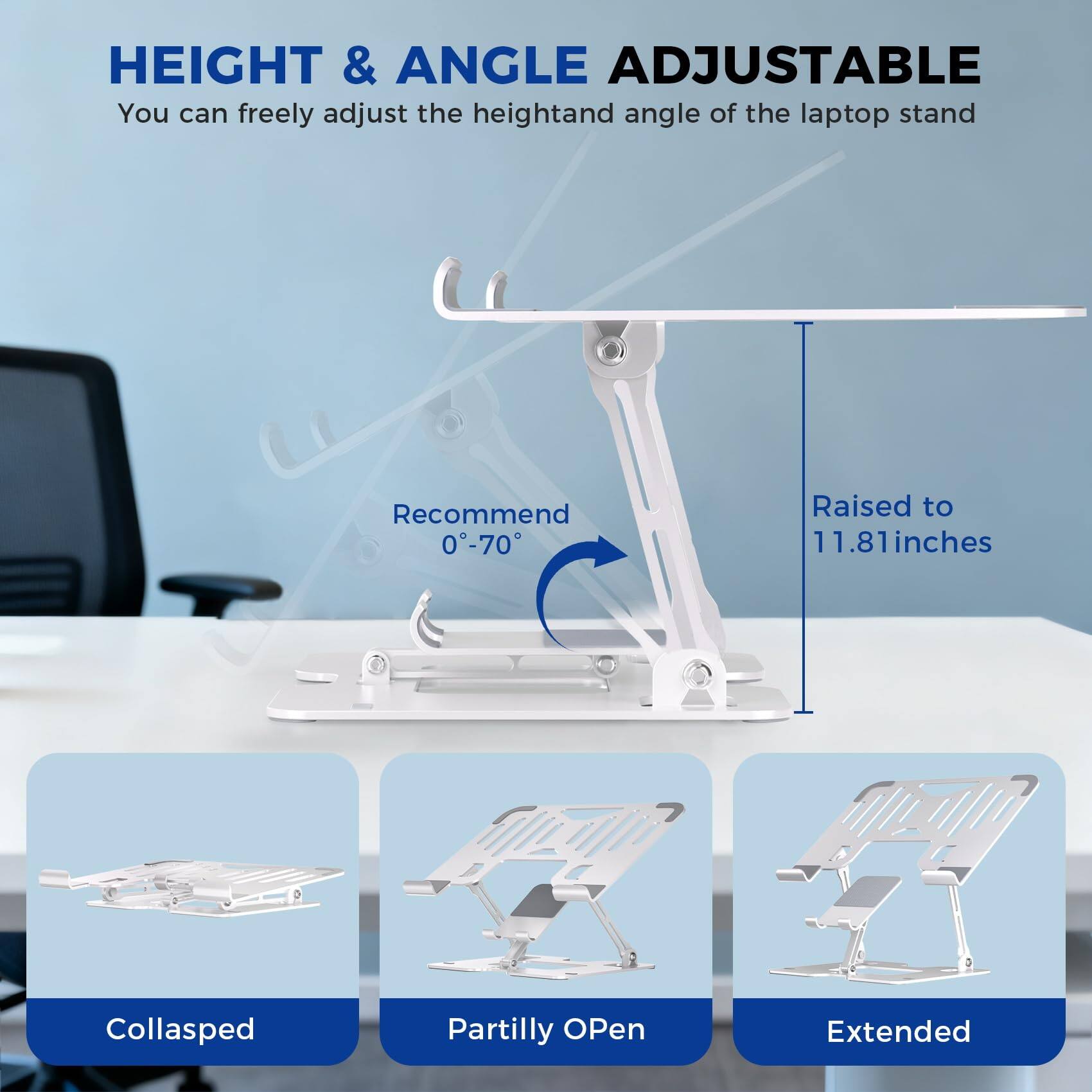 HEIGHT & ANGLE ADJUSTABLE  
You can freely adjust the height and angle of the laptop stand  

Recommend 0°-70°  

Raised to 11.81 inches  

Collasped  
Partilly Open  
Extended