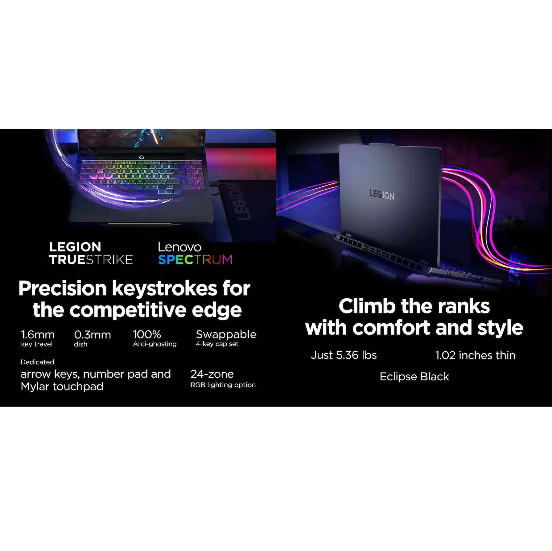 LEGION TRUSTRKE SPECTRUM

Precision keystrokes for the competitive edge
- 1.6mm key travel
- 0.3mm dish
- 100% Anti-ghosting
- Swappable 4-key cap set
- Dedicated arrow keys, number pad and Mylar touchpad
- 24-zone RGB lighting option

Climb the ranks with comfort and style
- Just 5.36 lbs
- 1.02 inches thin
- Eclipse Black