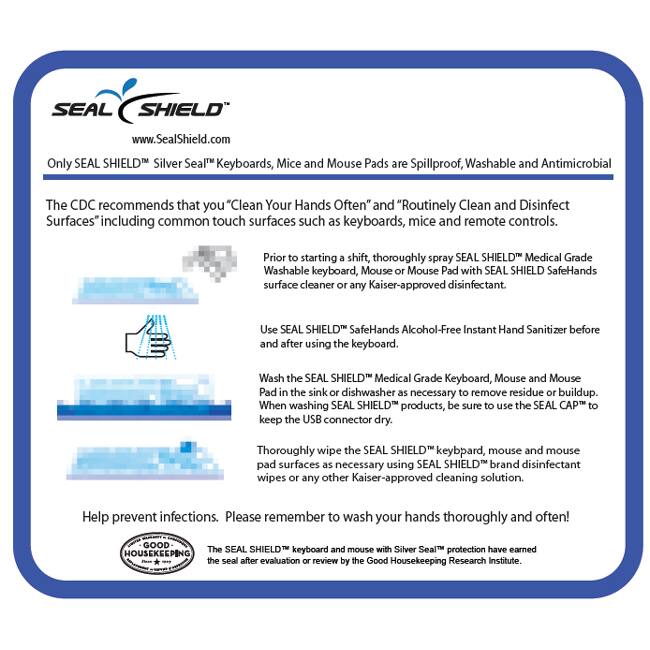 SEAL SHIELD  
www.SealShield.com  

Only SEAL SHIELD Silver Seal™ Keyboards, Mice and Mouse Pads are Spillproof, Washable and Antimicrobial  

The CDC recommends that you "Clean Your Hands Often" and "Routinely Clean and Disinfect Surfaces" including common touch surfaces such as keyboards, mice and remote controls.  

Prior to starting a shift, thoroughly spray SEAL SHIELD™ Medical Grade Washable keyboard, Mouse or Mouse Pad with SEAL SHIELD™ SafeHands surface cleaner or any Kaiser-approved disinfectant.  

Use SEAL SHIELD™ SafeHands Alcohol-Free Instant Hand Sanitizer before and after using the keyboard.  

Wash the SEAL SHIELD™ Medical Grade Keyboard, Mouse and Mouse Pad in the sink or dishwasher as necessary to remove residue or buildup. When washing SEAL SHIELD™ products, be sure to use the SEAL CAP™ to keep the USB connector dry.  

Thoroughly wipe the SEAL SHIELD™ keyboard, mouse and mouse pad surfaces as necessary using SEAL SHIELD™ brand disinfectant wipes or any other Kaiser-approved cleaning solution.  

Help prevent infections. Please remember to wash your hands thoroughly and often!  

The SEAL SHIELD™ keyboard and mouse with Silver Seal™ protection have