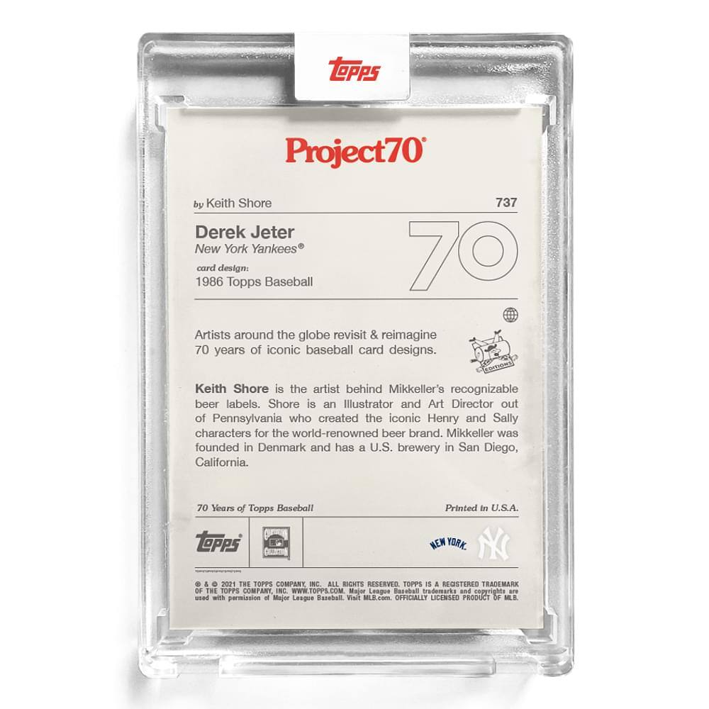 **Project70**

**737**

**by Keith Shore**

**Derek Jeter**  
**New York Yankees®**

**card design:**  
**1986 Topps Baseball**

---

Artists around the globe revisit & reimagine 70 years of iconic baseball card designs.

Keith Shore is the artist behind Mikkeller's recognizable beer labels. Shore is an Illustrator and Art Director out of Pennsylvania who created the iconic Henry and Sally characters for the world-renowned beer brand. Mikkeller was founded in Denmark and has a U.S. brewery in San Diego, California.

---

**70 Years of Topps Baseball**

**Printed in U.S.A.**

**© & ™ 2021 THE TOPPS COMPANY, INC. ALL RIGHTS RESERVED. TOPPS IS A REGISTERED TRADEMARK OF THE TOPPS COMPANY, INC. WWW.TOPPS.COM**

**MAJOR LEAGUE BASEBALL trademarks and copyrights are used with permission of Major League Baseball. MLB.com OFFICIALLY LICENSED PRODUCT OF MLB.**