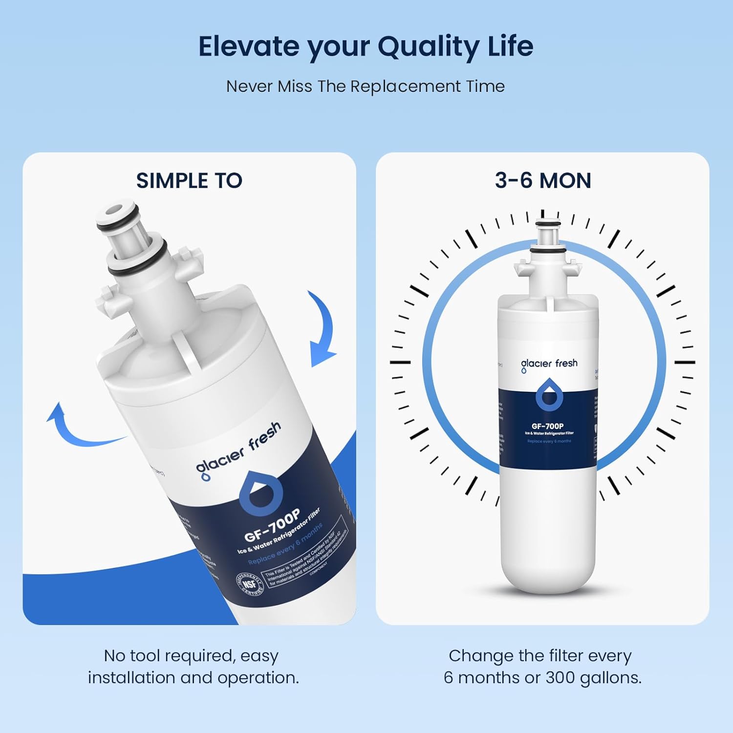 Elevate your Quality Life  
Never Miss The Replacement Time  

SIMPLE TO  
No tool required, easy installation and operation.  

3-6 MON  
Change the filter every 6 months or 300 gallons.  

glacier fresh  
GF-700P  
Ice & Water Refrigerator Filter  
Replace every 6 months or 300 gallons.  
NSF Certified