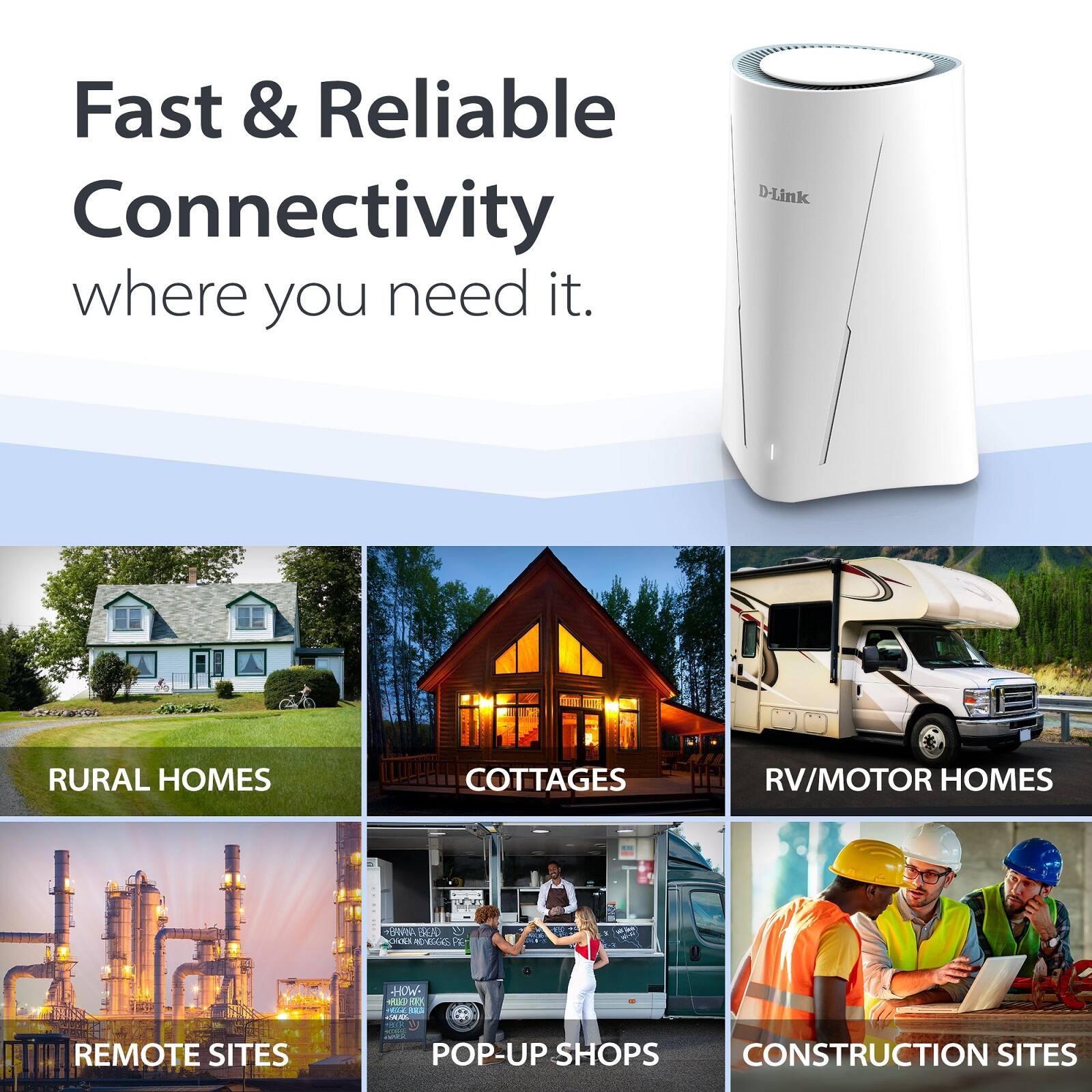 Fast & Reliable Connectivity where you need it.

D-Link

RURAL HOMES  
COTTAGES  
RV/MOTOR HOMES  
REMOTE SITES  
POP-UP SHOPS  
CONSTRUCTION SITES