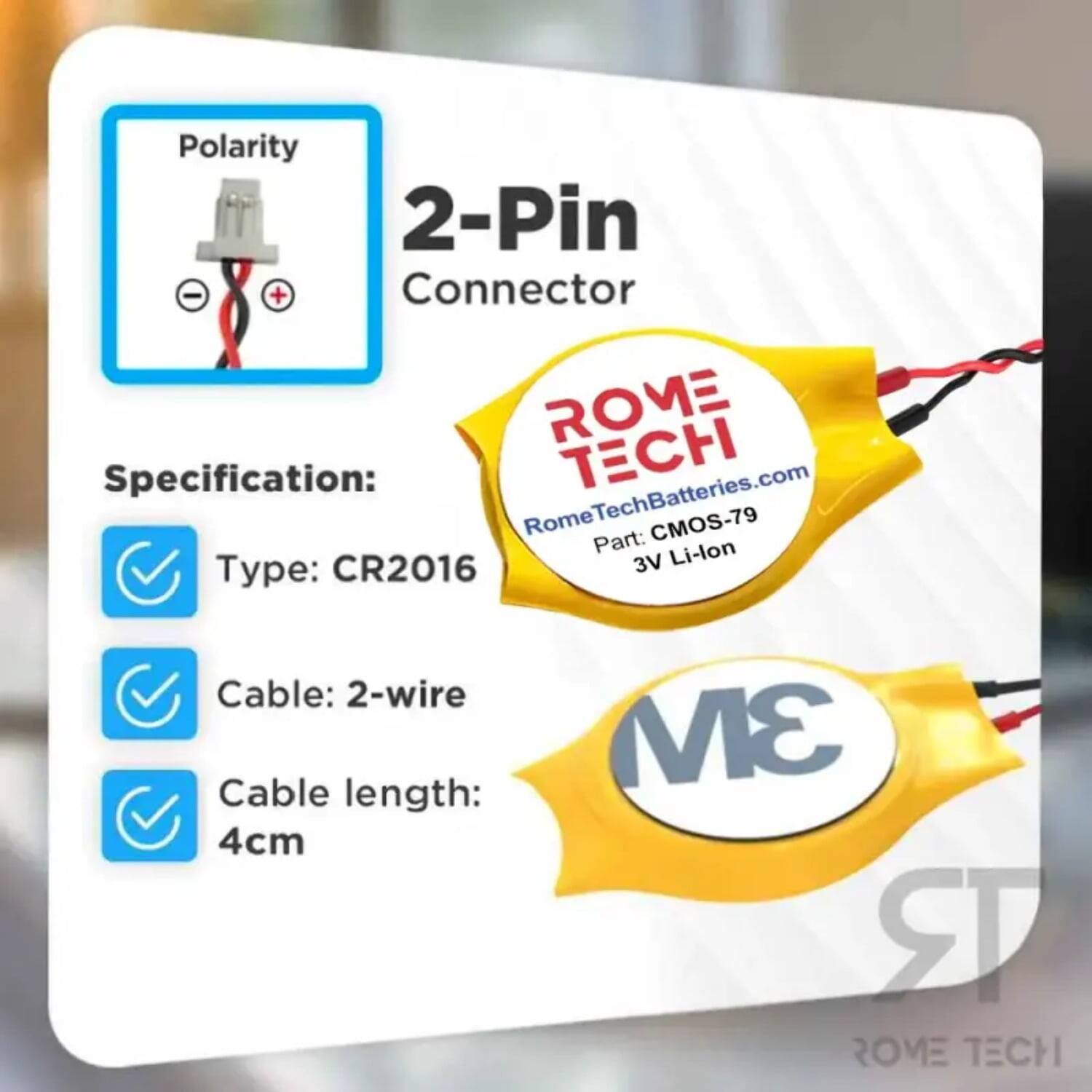Polarity 2-Pin Connector  
Specification:  
- Type: CR2016  
- Cable: 2-wire  
- Cable length: 4cm  

ROME TECH  
RomeTechBatteries.com  
Part: CMOS-79  
3V Li-lon