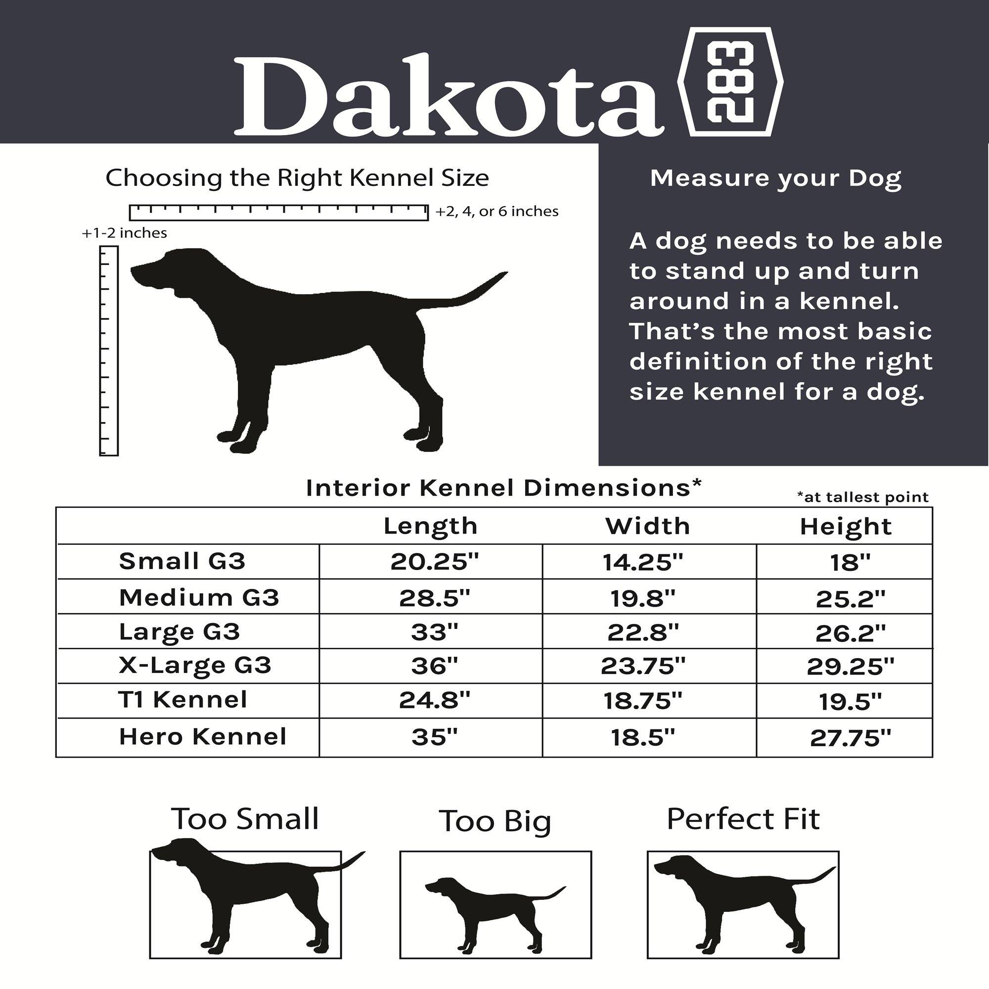 Dakota

Choosing the Right Kennel Size

Measure your Dog

+1-2 inches

+2, 4, or 6 inches

A dog needs to be able to stand up and turn around in a kennel. That's the most basic definition of the right size kennel for a dog.

Interior Kennel Dimensions*

Length | Width | Height
--- | --- | ---
Small G3 | 20.25" | 14.25" | 18"
Medium G3 | 28.5" | 19.8" | 25.2"
Large G3 | 33" | 22.8" | 26.2"
X-Large G3 | 36" | 23.75" | 29.25"
T1 Kennel | 24.8" | 18.75" | 19.5"
Hero Kennel | 35" | 18.5" | 27.75"

*at tallest point

Too Small | Too Big | Perfect Fit