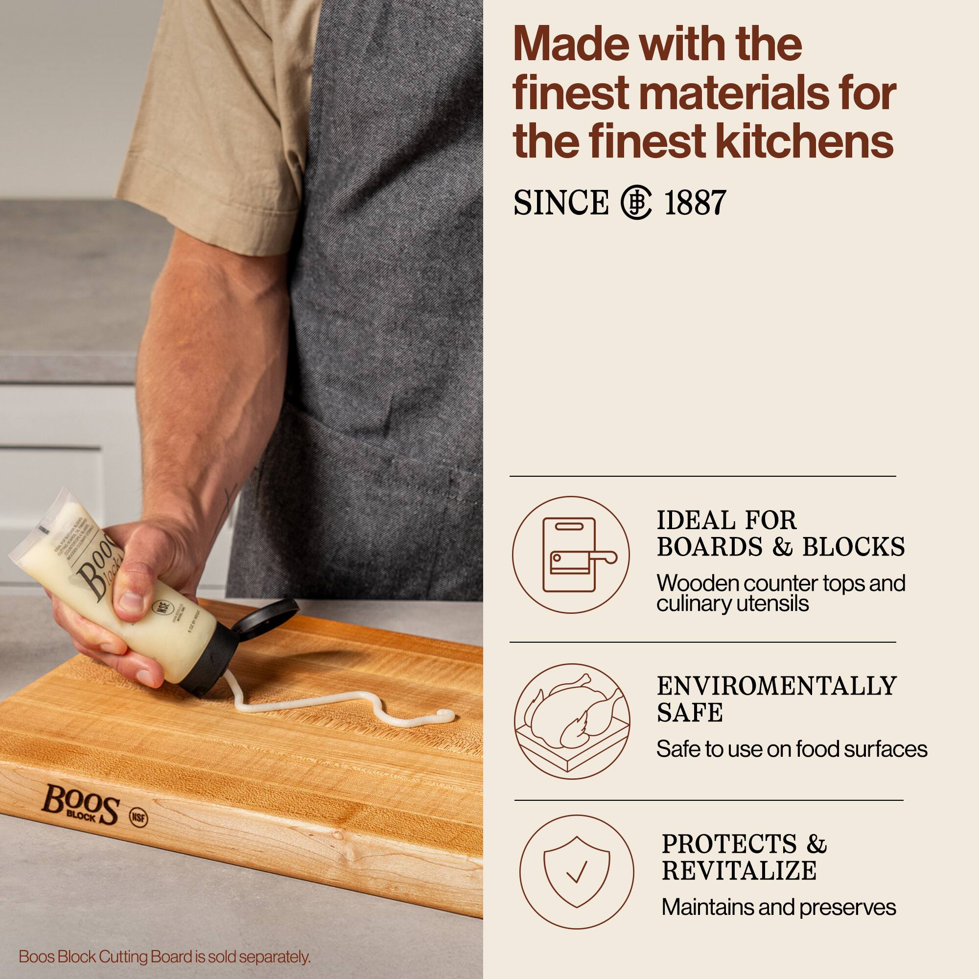 Made with the finest materials for the finest kitchens  
SINCE 1887  

IDEAL FOR BOARDS & BLOCKS  
Wooden counter tops and culinary utensils  

ENVIRONMENTALLY SAFE  
Safe to use on food surfaces  

PROTECTS & REVITALIZE  
Maintains and preserves  

Boos Block Cutting Board is sold separately.