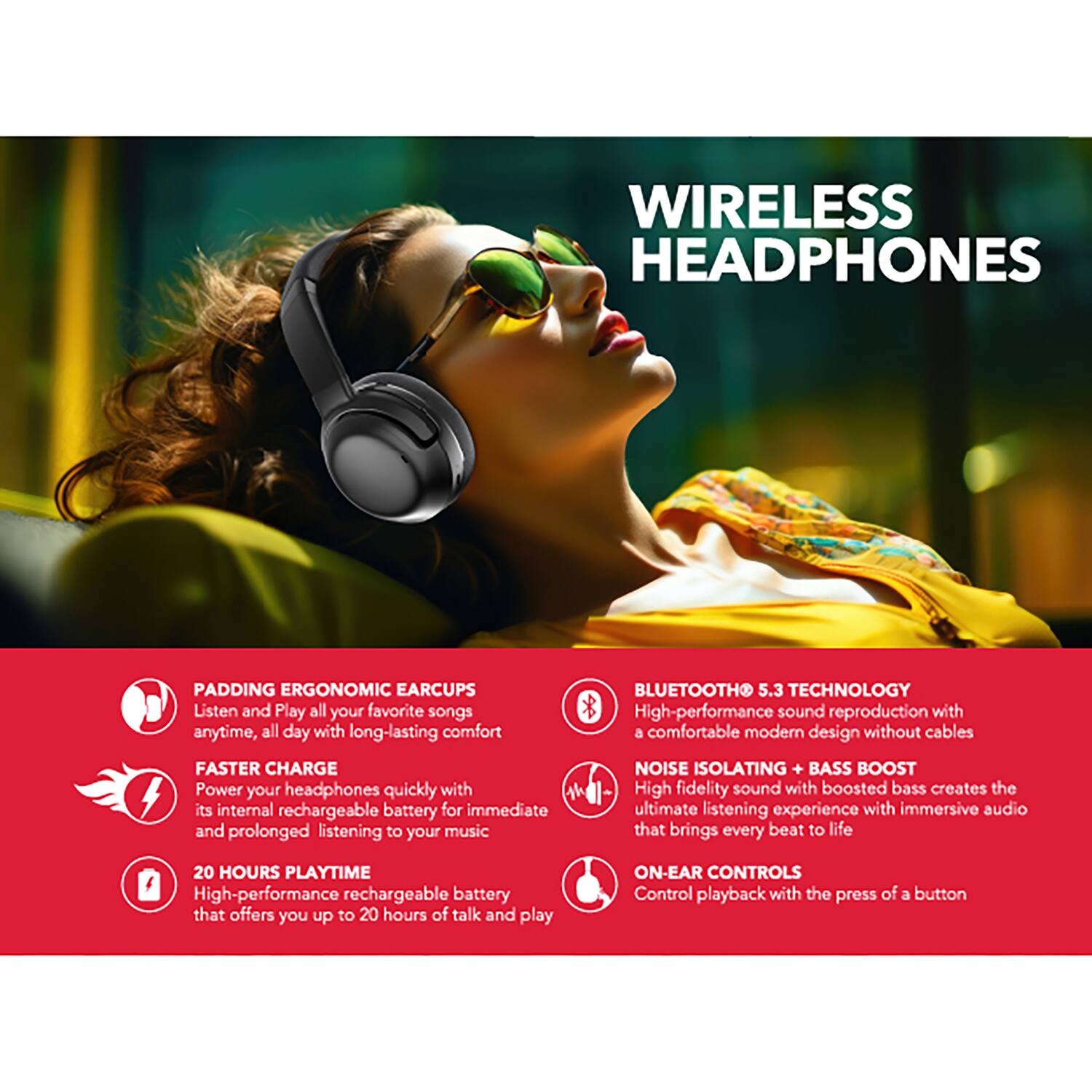 WIRELESS HEADPHONES

PADDING ERGONOMIC EAR CUPS
Listen and Play all your favorite songs anytime, all day with long-lasting comfort

FASTER CHARGE
Power your headphones quickly with its internal rechargeable battery for immediate and prolonged listening to your music

20 HOURS PLAYTIME
High-performance rechargeable battery that offers you up to 20 hours of talk and play

BLUETOOTH 5.3 TECHNOLOGY
High-performance sound reproduction with a comfortable modern design without cables

NOISE ISOLATING + BASS BOOST
High fidelity sound with boosted bass creates the ultimate listening experience with immersive audio that brings every beat to life

ON-EAR CONTROLS
Control playback with the press of a button